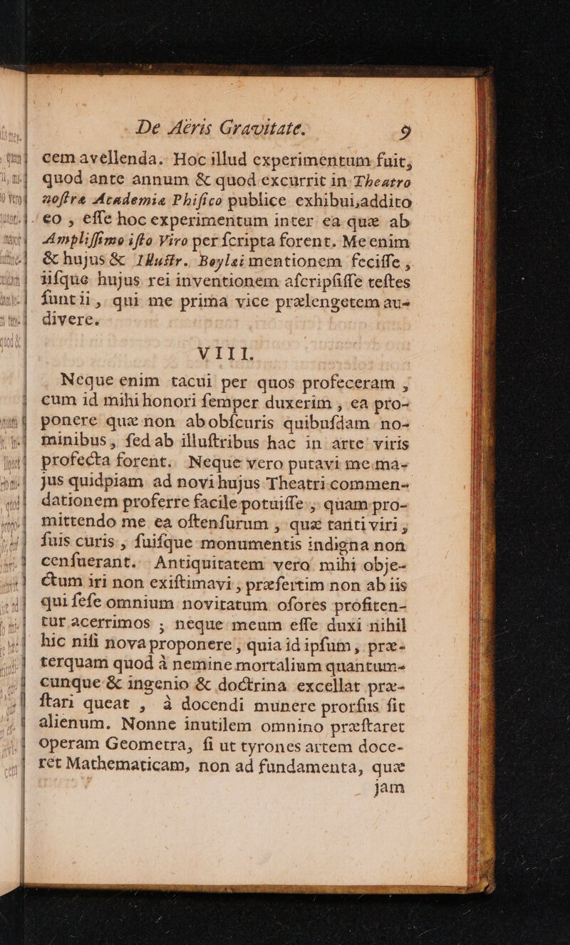 A oL e —— z 1 ———P —— M ———————— x — AL R78: T am c a lec De Aeris Gravitate. 9 cem avellenda. Hoc illud experimentum fuit; quod ante annum &amp; quod excurrit in Theatro aoffre Academie Phifico publice exhibui,addito €o , effe hoc experimentum inter ea que ab Ampliffimo ifto. Viro per fcripta forent. Meenim &amp; hujus &amp; 1HZuffr. Beylsi mentionem feciffe ,. ifque hujus rei inventionem afcripáffe teftes funtii, qui me prima vice pralengetem au- divere. MILI Neque enim tacui per quos profeceram , cum id mihihonori femper duxerim , ea pro- ponere quz non abobícuris quibufdam no- minibus, fedab illuftribus hac in arte: viris profecta forent. Neque vero putavi me.ma- jus quidpiam. ad novi hujus Theatri.ccommen- dationem proferre facile potuiffe:;. quam pro- mittendo me ea oftenfurum , qua tariti viri ; fuis curis , fuifque monumentis indigna non cenfuerant. Antiquitatem vero mihi obje- Cum iri non exiftimavi ; praefertim non ab iis quifefe omnium novitatum ofores profiten- tur acerrimos ; neque meum effe duxi nihil hic nifi nova proponere , quia id ipfum , prz- terquam quod à nemine mortalium quantum- cunque &amp; ingenio &amp; doctrina excellat pra- ftari queat , à docendi munere prorfus fit alienum. Nonne inutilem omnino przftaret operam Geometra, fi ut tyrones artem doce- ret Matbhematicam, non ad fundamenta, qui jam