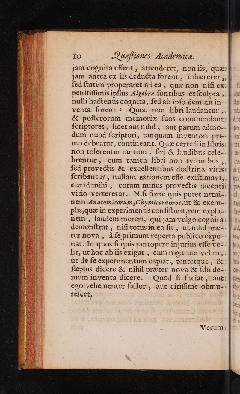 jam cognita effent , attenderet, noniis, quae: jam antea ex iis deducta forent, inhzreret ,,| fed ftatim properaret ad ea, que non nifi ex: | penitiffimis ipfius AIgebrz fontibus exfculpta , nulli hactenus cognita, fed ab ipfo demum in- venta forent ? Quot non librilaudantur, &amp; pofterorum memorix fuos commendant: E! fcriptores, licecautnihil, aut parum admo- düm quod fcriptori, tanquam inventori pri- non tolerentur tantum , fed &amp; laudibus cele- brentur, cum tamen libri non tyronibus , fed provectis &amp; excellentibus doctrina viris: fcribantur , nullam rationem effe exiftimavi;, | eurid mihi, coram minus provectis dicentii | » vitio verteretur. Nifi forte qvis putet nemi-- nem zatomicorum,Cbymicorumve,ut &amp;c exem-. plis,qux in experimentis confiftunt;rem expla- nem , laudem mereri, qui jam vulgo cognitai demonftrat , nifi totusin eo fit , ut nihil prz-. ter nova , àfe primum reperta publico expo-- nat. In quos fi quis tantopere injurius eife ve- lit, uthoc abüsexigat , cum rogatum velim , ut de fe experimentum capiat, tentetque , &amp;: fepius dicere &amp; nihil przter nova &amp; fibi de- cgo vehementer fallor , aut citiffime obmu- - Leícet, Vcrum