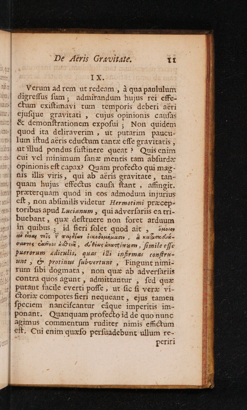 n | J i ] l | De deri Gravitate. IX. Verum ad rem ut redeam , à qua paolülum digreffus fum ; admirandum hujus rei effe- Cum cxiftimavi tum temporis deberi aeri ejufque gravitati , cujus opinionis caufas € demonftrationem expofui ; Non quidem quod ita deliraverim , ut putarim paucu- lum iftud aeris eductum tantz cffe erávitatis, . ütillud pondus fuftinere queat ? Quisenim Cui vel minimum fanz mentis cam abfurda opinionis eft capax? Quam profecto qui mag- nis illis viris, qui ab aeris eravitate, tan- quam hujus effectus caufa ftant , affingit. preterquam quod in eos admodum injurius eft , non abfimilis videtur Hermotimi praeceps toribus apud Lucianum ,' qui adverfariis ea tri- bucbant , quz.deftruere non foret arduum in quibus ; id fieri folet quod ait , — we P» yl qois T ereq6tey 0ixXodo|Hmociy , d xu(xox dx euTtG CE yo: actu, eU Ütor aLYoL TÉ oy x 01y , fimile effe puerorum 4diculis, quas illi infrmas confiru- Unt, C» protinus fubvertunt , Fingunt nimi- rum fibi dogmata, non qux ab adverfariis contra quos àgunt , admittantur , fed qux putant facile everti poffe, ut fic fi verx vi- Cori compotes fieri nequeant , ejus tamen fpeciem nancifcantur eáque imperitis im- ponant. Quanquam profecto id de quo nunc agimus commentum ruditer nimis effictum eft. Cui enim quzfo perfüadebunt ullum re- periti