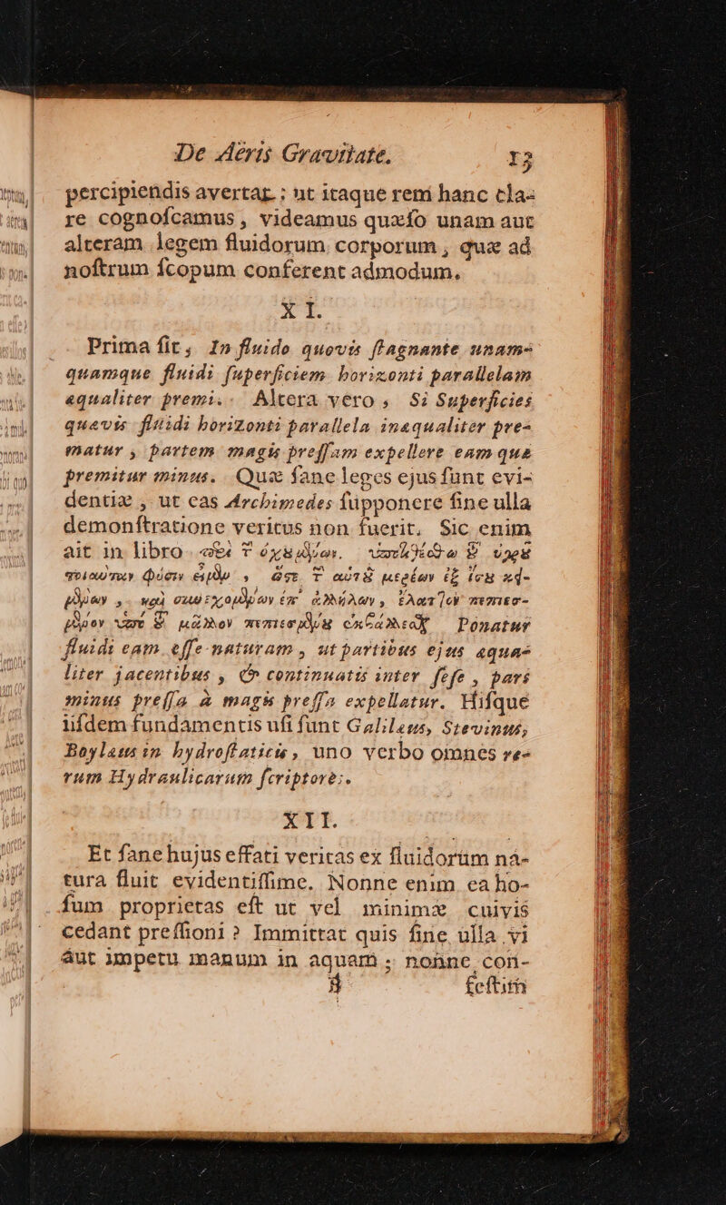 percipiendis avertar : nt itaque reni hanc tJa« re cognofcamus , videamus quaxfo unam aut alteram legem fluidorum. corporum , qux ad noftrum fcopum conferent admodum. X t. Prima fit, 1» fluide quovis flagnante unam- «qualiter premi.- Altera vero ,.— Si Superficies quavis fitidi borizonti parallela inaqualiter pre- matur , partem mngis preffam expellere eamqua premitur minus... Qus fane leges ejus funt evi- denti: , ut cas Archimedes lüpponere fine ulla demonftratione veritus non fuerit, Sic enim ait in libro «e T éóysides. | vh ide P vnu qoi roy. Quien eipBp »— Gee. T ast8 ntolas (E (eu ud- pie ,- wo xb ix oper Cr RONIAUY , CAT mtHIEG- poer Mut MAD) mvmisppN cncamsoX — Ponatur fluidi eam. effe-maturam , ut partibus eje 4quas liter jacentibus ,| C continuatis inter. fefe , pari minus pre(ju à mags pref expellatur. Hifque iifdem fundamentis ufi funt Galileus, Stevinus, Boylats in. bydrofiatics , uno verbo omnes ve- rum Hydraulicarum feriptore;. X 1I. Et fanehujus effati veritas ex fluidorüm nà- tura fluit evidentifime. Nonne enim. ea ho- fum proprietas eft ut vel minimi cuivis cedant preffiioni ? Immittat quis fine, ülla vi aut Jnpetu manum in aquam . nonne comn- 3 fcftith