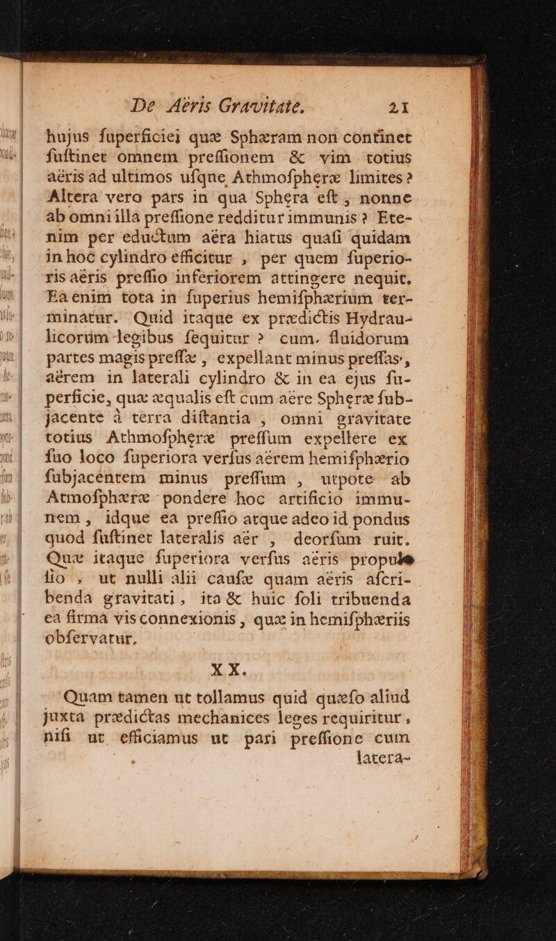 hujus fuperficiej qux Sphiram non continet fultinee omnem prefionem &amp; vim. totius aéris ad ultimos ufque Athmofpherz limites ? Altera vero pàrs in qua Sphera eft , nonne ab omniilla preffione redditur immunis? Ete- nim per eductum aéra hiatus quafi quidam in hoc cylindro efficitur , per quem fuperio- isaéris preffio inferiorem attingere nequit, Eaenim tota in fuperius hemifpherium ter- minatur. Quid itaque ex praedictis Hydrau- hcorüm legibus fequitur ? cum. fluidorum partes magispreffe , expellant minus preffas', aérem in laterali cylindro &amp; in ea ejus fu- perficie, quz «qualis eft cum aere Spherz fub- jacente à terra diítantia , omni gravitate totius Athmofphere preffuüm expellere ex fuo loco fuperiora verfus aerem hemifpherio fubjacentem minus preffum , utpote ab Atmofphere pondere hoc artificio immu- nem , idque ea preffio atque adeo id pondus quod fuftinet lateralis aer , deorfum ruit. Quz itaque fuperiora verfus aéris propule lio , ut nulli alii caufe quam aeris afcri- benda gravitati, ita &amp; huic foli tribuenda ea firma visconnexionis , qux in hemifphzriis obfervatur. X X. Quam tamen ut tollamus quid quzxfo aliud juxta predictas mechanices leges requiritur nifi ur efüciamus ut pari preffionc cum latera-