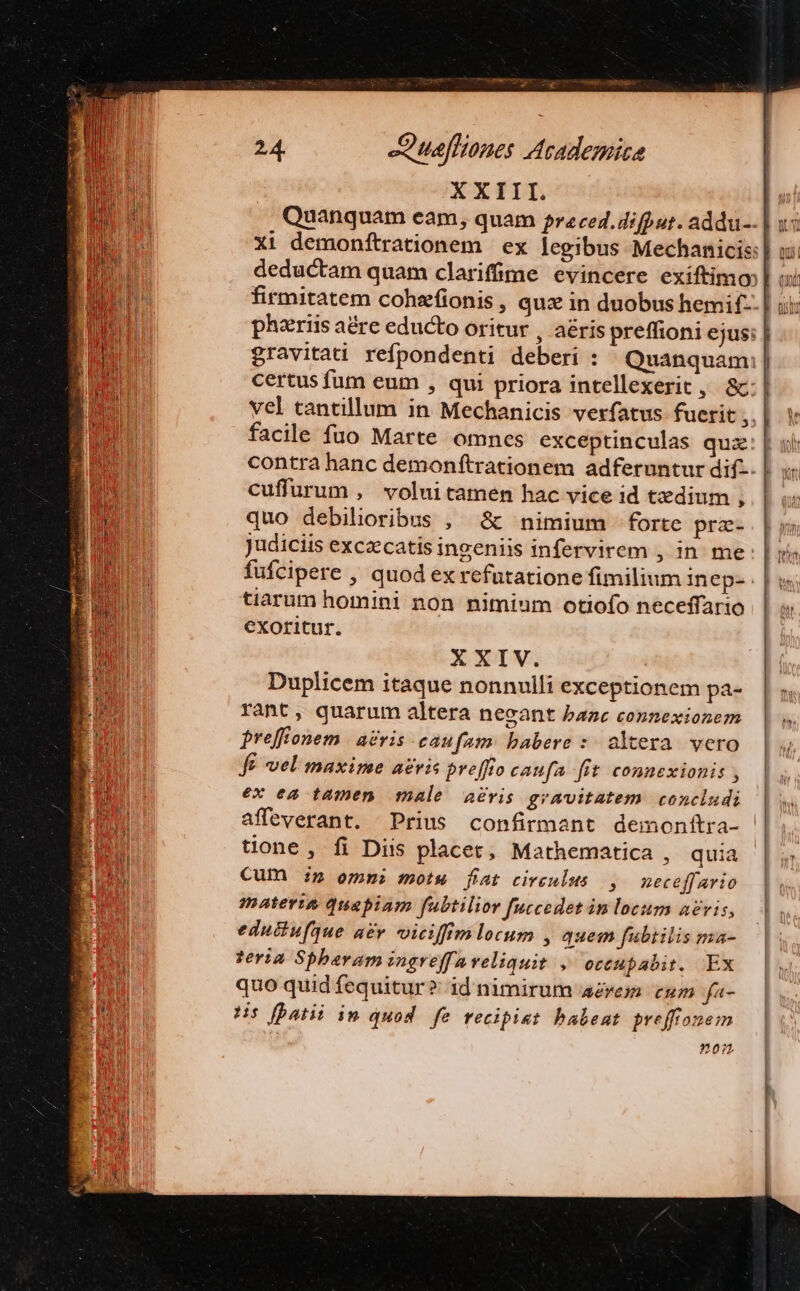 ew e a 24. Juafliones Academica ARN XXIII. [I Mu Quanquam eam; quam preced.difput. addu--] x5 xi demonftrationem | ex legibus Mechanicis: | us: deductam quam clarifime evincere exiftimo | oc firmitatem cohsfionis , quz in duobus hemif-- | ui phzriis aére educto oritur , aéris preffioni ejus: | gravitai refpondenti deberi : Quanquam;| certus fum eum , qui priora intellexerit , &amp;.: | vel tantillum in Mechanicis verfatus fuerit, | Y facile fuo Marte omnes exceptinculas qua: | uli contra hanc demonftrationem adferuntur dif-. | cuffurum , voluitamen hac vice id tzdium ,. | quo debilioribus ; &amp; nimium forte prz. pnm Judiciis excaecatis ingeniis infervirem , in me E fufcipere , quod ex refutatione fimilium ine p- tiarum homini non nimium otiofo neceffario | w exoritur. XXIV. Duplicem itaque nonnulli exceptionem pa-. | ;, rant, quarum altera necant bazc connexionem preffonem | a£vis caufam: babere :: altera vero | ^ fe vel maxime avis preffio caufa fit connexionis , |, ex ea tamen male aeris gravitatem concludi | affeverant. Prius confirmant demonftra- | i tione, fi Diis placet, Mathematica , quia |. i; MN Cum £n ommi motw fiat cireulus |, neceff ario |o: m materia quapiam fubtilior fuccedet in locum avis, To m eductufque acr. viciffim locum , quem fubtilis ma- 1M teria Spberam ingreffaveliquit , ottupabit. Ex n quo quid fequitur? id nimirum aerem cum fa- dut Hs bati in quod fe recipiat babent breffromem 207