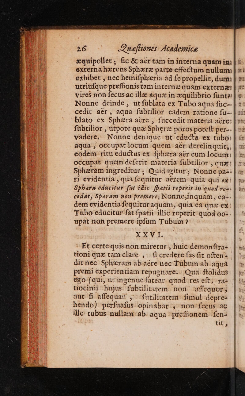 externa herens Sphazrz parte effectum nullum: exhibet , nec hemifphieria ad fe propellit, dum utriufque preffhionis tam internz quam externz: | vires non fecusac ill aqu: in xquilibrio funt» Nonne deinde , utfublata ex Tubo aqua fuc-- cedit aer, aqua fubtilior eadem ratione fu--| blato ex Sphaera aére , fuüccedit materia aére: | fübtilior , utpote qua Spherzx poros poteft per-.| aqua , occupat locum quem aer dercelinquit,, eodem ritu eductus ex fphzra aér eum locum | im occupat quem deferit materia fubtilior , qua | i; Spheram ingreditur; Quidigitur; Nonne pas. | m t! evidentia , qua fequitur aerem quia qui ex! Sphaera educitur fat ilic. fatis repevit in quod ve-. cedat, Sparam non prémere; Nonne,inquam, ea-. dem evidentia fequituraquam, quia ca quz ex Tubo educitur fat fpatii illic reperit quod oo- pat non premere rpfum Tubum ? XXV I. Et cette quis non mirctur , huic demonftra- tioni que cam clare ,. fi credere fas fit often- dit nec Spheram ab aere nec Tübum ab aqua premi experientiam repugnare. Qua ftolidus | | ego (qui, ut ingenue fatear quod res eft; ra- . tiocinii hujus fubtülitatem non affequor; aut fi affequar ,- futilitatem. fimul depres hendo) perfuafus opinabar , non fecus ac ille: cubus nullam. ab. aqua - prefionem 'fen- tit,