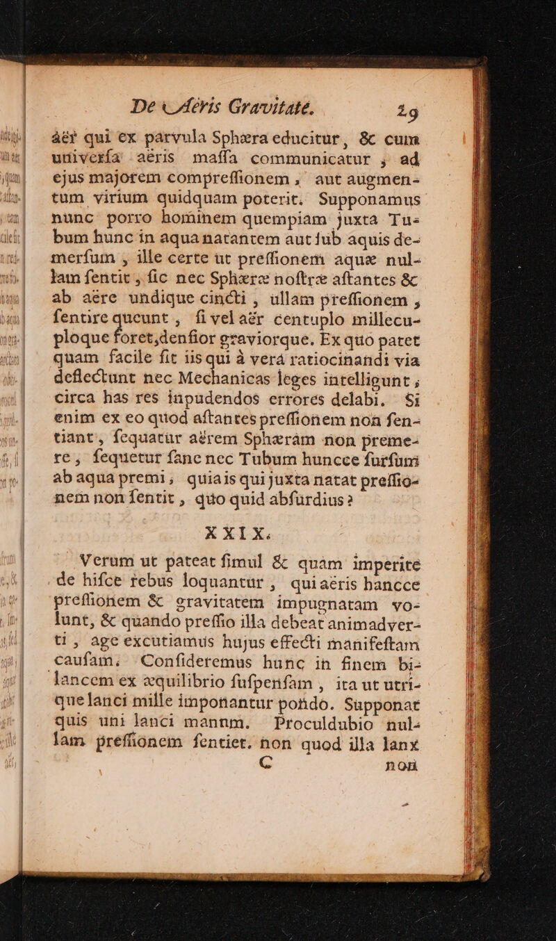 àér qui ex parvula Sphzra educitur, &amp;c cum uuivería aéris maífa communicatur , ad ejus majorem compreffionem ,' aut augmen- tum virium quidquam poterit, Supponamus nunc porro hominem quempiam juxta Tus bum hunc in aqua natantem aut füb aquis de- merfum , ille certe ut preffionem aqua nul- lam fentit , fic nec Sphrc noftre aftantes &amp; ab aere undique cincti , ullam preffionem , fenürequeunt , fivelaér centuplo millecu- ploque foret,denfior graviorque. Ex quo patet quam facile fit iis gp à verá ratiocinandi via deflectunt nec Mechanicas leges intelligunt ; circa has res inpudendos errores delabi. $i enim ex eo quod aftantes preffionem noa fen- tiant, fequatür aérem Spherám non preme- re, fequetur fane nec Tubum huncce furfum abaquapremi; quiaisquijuxta natat preffio- nem noníentit, quo quid abfürdius? X XIX. Verum ut pateat fimul &amp;: quàm imperite de hifce rebus loquantür, quiaéris bancce prefüonem &amp; gravitatem impugnatam vo- lunt, &amp; quando preffio illa debeat animadver- tl, age excütiamus hujus effecti manifeftam caufam, Confideremus hunc in finem bi- lancem ex equilibrio füfpenfam , ita ut utri- quelanci mille imponantur potido. Supponat quis uni lanci mannm. Proculdubio nul: lam prefíonem fentiet. non quod illa Janx C non