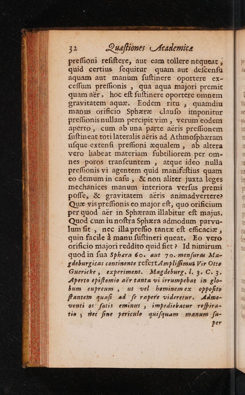 prefhoni refiftere, aut eam tollere nequeat ; quid certius fequitur quam aut defcenfaü aquam aut manum fuftinere oportere ex- ceffum preffionis ,. qua aqua majori premit quamaer, hoc eftfuftinere oportere omnem 2ravitatem aque. Eodem ritu , quamdiu manus orificio Spherz claufo imponitur preffionisnullam percipit vim , verum eodem aperto, cum ab una parte aéris preffionem fuftineat toti lateralis aéris ad Athmofphaeram ufque.extenfi preffioni zqualem , ab altera vero habeat materiam fubtiliorem per om- nes poros tranfeuntem , atque ideo nulla preffionis vi agentem quid manifeftius quam eo demum in cafu , &amp; non aliter juxta leges mechanices manum interiora verfus premi poffe, &amp; gravitatem aeris animadvertere? Quee vis preffionis eo major eft, quo orificium perquod aer in Sphzram illabitur eft majus, Quod cumiu noftra Sphzra admodum parvu- lumfit , ncc illapreffio tantz eft efficacize , quin facile à manu füftineri queat, Eo vero orificio majori reddito quid fiet? Id nimirum quod in fua Sphbara 60. aut 70. men(uras Ma- gdeburgicas continente refert 4mpliffimus Vir Otte Guericke ,| experiment. Magdeburg. l. 3. C. 3. Aperto eps[Fomio a£v tanta vi irrumpebas im glo- bum cupreum , ut vel bominemex oppofito ffanteim quaft ad fe rapere videretur. .Admo- venti os' fatis. eminus , impediebatur. vefpira- tío , nec fine. periculo quifateam | gnanum | fu pe