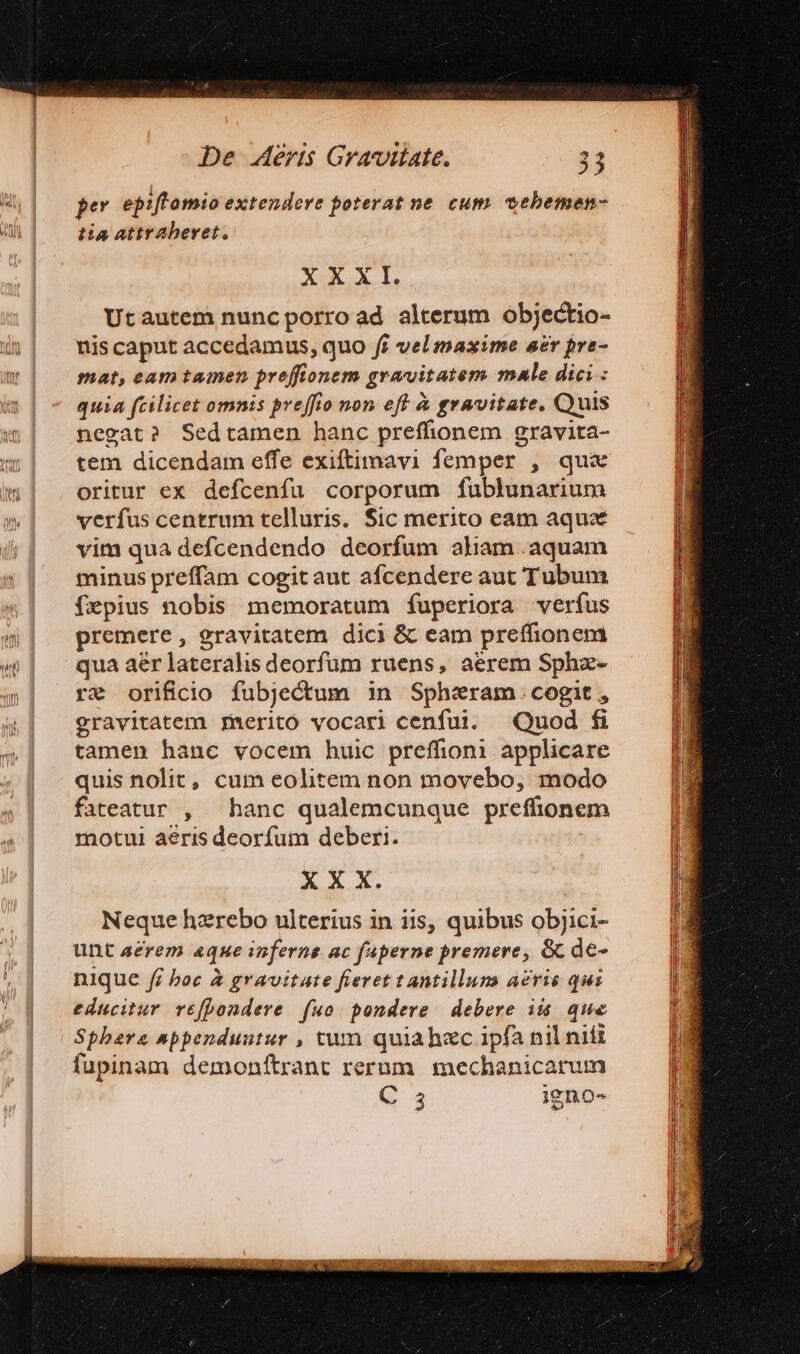 per epiftomio extendere poterat ne. cum vebemen- tia attraberet. XXXI. Utautem nunc porro ad alterum objectio- nis caput accedamus, quo fi vel maxime aer pra- mat, eam tamen preffionem gravitatem mule dici : quia fcilicet omnis preffio non eff à gravitate, Quis negat? Sedtamen hanc preffionem gravita- tem dicendam effe exiftimavi femper , qux oritur ex defcenfu corporum fublunarium verfus centrum telluris. Sic merito eam aqux vim qua defcendendo deorfum aliam .aquam minus preffam cogitaut afcendere aut Tubum fepius nobis memoratum fuperiora verfus premere, gravitatem dici &amp; eam preffionem qua aer lateralis deorfum ruens, aerem Sphz- re orificio fubjectum in Sphiram.cogit, gravitatem fmeritó vocari cenfui. Quod fi tamen hanc vocem huic preffioni applicare quis nolit, cum eolitem non movebo, modo fateatur , — hanc qualemcunque preffionem motui aeris deorfum deberi. X X X. Neque hzrebo ulterius in iis, quibus objici- unt aerem «que inferne ac faperne premere, &amp; de- nique fi boc &amp; gravitate fieret t antilluns acris qui educitur vefpondere | fuo: pondere debere ii. que Sphere snppenduutur , tum quiahzc ipfa nil nifi fupinam demonftrant rerum mechanicarum jino- C 3 igno