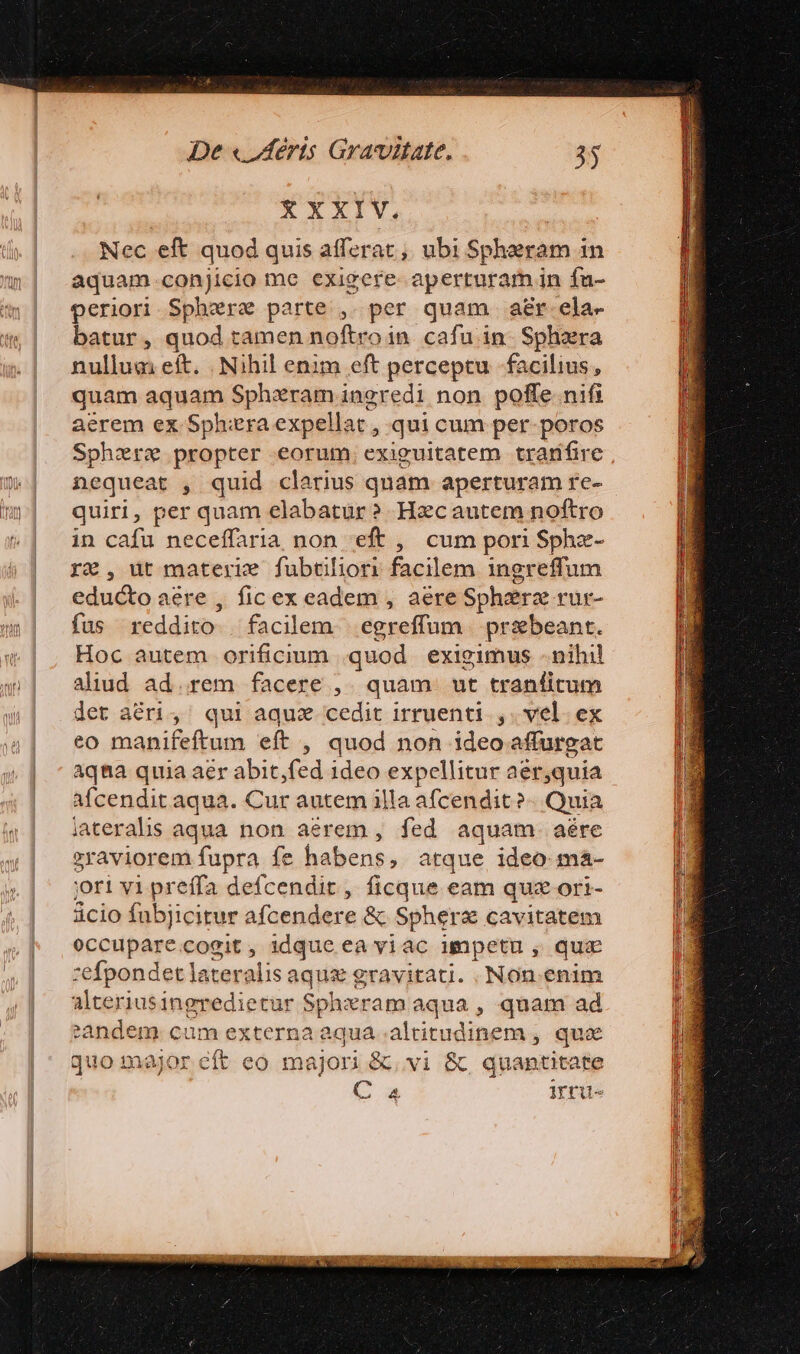 XXXIV. Nec eft quod quis afferat, ubi Sphaeram in aquam conjicio me exigere aperturam in fu- periori Sphere parte ,. per quam ar ela- batur, quod ramen noftroin. cafu in. Sphzra nullum eft. . Nihil enim eft perceptu facilius, quam aquam Spharam ingredi non poffe nifi aerem ex Sphzra expellat , qui cum per-poros Sphere propter eorum. exiguitatem tramfire nequeat , quid clarius quam aperturam re- quiri, per quam elabatur? Hzcautem noftro in cafu neceffaria non eft , cum pori Sphz- rz, ut materie fubtiliori facilem ingreffum educto aere , fic ex eadem , aere Sphere rur- fus reddito | facilem... egreffum | pribeant. Hoc autem orificium quod exigimus - nihil aliud ad.rem facere ,. quam. ut tranfitum det aéri,' qui aquz cedit irruenti.,. vel. ex eo manifeftum eft , quod non ideo affurgat aqna quia aer abit fed ideo expellitur aer,quia afcendit aqua. Cur autem illa afcendit »- Quia iaterals aqua non aerem , fed aquam. aére »raviorem fupra fe habens, atque ideo ma- jori vi preffa defcendit, ficque eam quz ori- àcio fubjicitur afcendere &amp; Spherz cavitatem eceuparc cogit, idque ea viac impetu, qua -:efpondet lateralis aque gravitati. .Non.enim alceriusingredietur omit am aqua , quam ad eandem. cum externa aqua . altitudinem , qua quo major eft eo majori &amp;, vi &amp;; quantitate — o iru