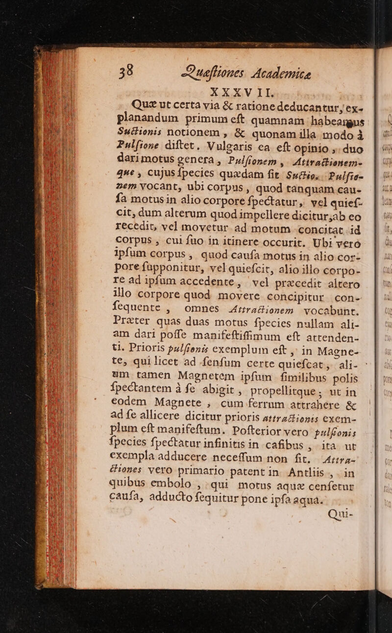 XXXV II. : Quz ut certa via &amp; ratione deducantur, ex- planandum primum eft quamnam habeangus Suchionis notionem , &amp; quonam illa modo à Pulfione diftet. Vulgaris ea. eft opinio ,. duo darimotus genera, Pwlfíonem ,. Mtiradhionem- que , cujusfpecies quxdam fit. $u£o, Pulfia- zem vocant, ubi corpus, quod tanquam cau- fa motusin alio corpore fpectatur, vel quief- cit, dum alterum quod impellere dicitur;ab eo recedit, vel movetur ad motum concitat id corpus , cuifuo in itinere occurit. Ubi vero ipfum corpus, quod caufa motus in alio cor- pore fupponitur, vel quiefcit, alio illo corpo- re ad ipfum accedente, vel praecedit altero ilo corpore quod movere concipitur con- fequente , omnes Arra&amp;ionem vocabunt. Prater quas duas motus fpecies nullam ali- am dari poffe manifeftiffimum eft artenden- ti. Prioris pulfroni exemplum eft ,' in Magne- te, qui licet ad fenfum certe quiefcat, ali- 8m tamen Magnetem ipfum fimilibus polis Ípectantem à fe. abigit , propellitque; ut in codem Magnete , cum ferrum attrahere &amp; ad fe allicere dicitur prioris attrz&amp;ionis exem- plum eft manifeftum. Pofterior vero pulfioni: fpecies fpectatur infinitis in cafibus ,. ita ut exempla adducere neceffum non fit, — Arra- iones vero primario patentin Antliis, in quibus embolo , .qui motus aque cenfetur caufa, adducto fequitur pone ipfa aqua. Qui-