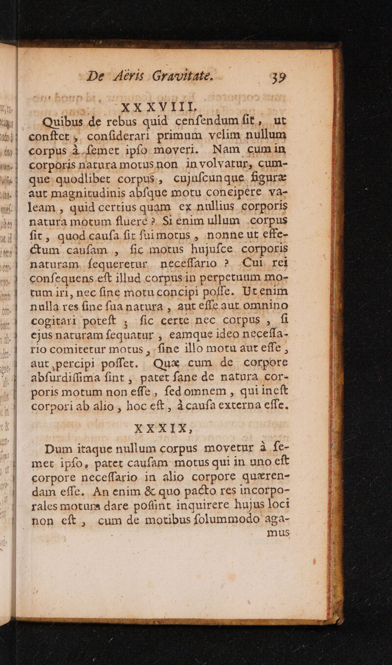 XXX VALL Quibus de rebus quid cenfendum fi£, | ut conftet , confiderari primum velim nullum corpus à.femet ipfo moveri. Nam cumin corporis natura motus non in volvatur, cum- que quodlibet corpus, cujuícunque. figurae aut magnitudinis abfque motu concipere va- leam , quid certius quam. ex nullius. corporis natura motum fluere ?. $1 enim ullum .corpus fit, quod caufa fit fuüimotus , nonne ut effe- Cum caufam , fic motus hujufce. corporis naturam. fequeretur neceffario ? Cui ret confequens.eft illud corpusin perpetuum mo- | tum iri, nec fine motuconcipi poffe. Utenim nulla res fine fua natura , aut effe aut omnino cogitari poteft , fic certe nec corpus , fi ejusnaturam fequatur , eamque ideo neceffa- rio comitetur motus , fine illo motu aut effe , aut,percipi poffet. Qux cum de corpore abfurdiffima fint , patet fane de natura cor- poris motum non effe, fed omnem , qui incft corpori ab alio , hoc eft , àcaufa externa effc. XXXIX, Dum itaque nullum corpus movetur à fe- met ipfo, patet caufam motus qui in uno eft corpore neceffario in alio corpore quxren- dam effe. An enim &amp; quo pacto res incorpo- rales motura dare pofünt inquirere hujus loci non eft, cum de motibus folummodo aga- mus