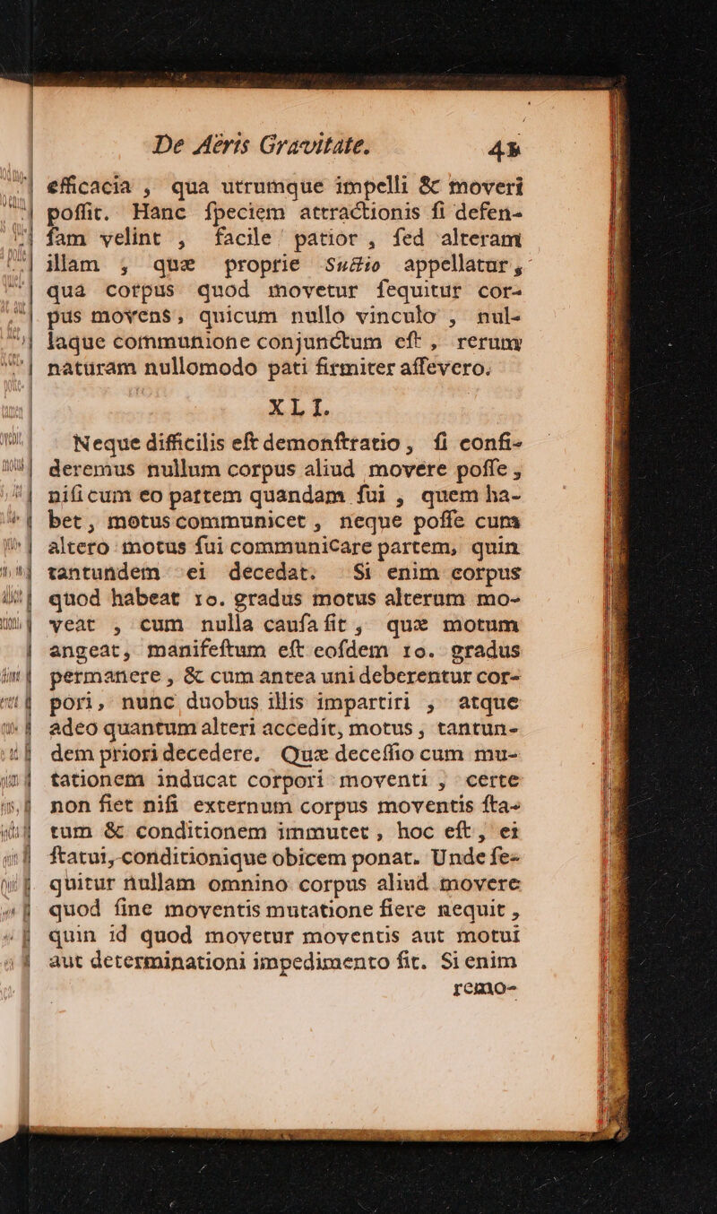 sa ES efficacia , qua utrumque impelli &amp; moveri poffit. Hanc [peciem attractionis fi defen- fam velint , facile! patior , fed alteram illam ;, que proprie Sez: appellatur, qua corpus quod movetur fequitur cor- pus movens, quicum nullo vinculo , nul- laque cornmunione conjunctum eft, rerumy naturam nullomodo pati firmiter affevero. Neque difficilis eft demonftratio, fl confi- deremus nullum corpus aliud movere poffe , nificum eo pattem quandam fui , quem ha- bet, motuscommunicet, neque poffe cum altero motus fui communicare partem, quin tantundem ^ei decedat. $i enim corpus quod habeat ro. gradus motus alterum mo- veat , cum nulla caufafit , qux motum angeat, manifeftum eft eofdem 10. gradus permanere , &amp; cum antea uni deberentur cor- pori, nunc duobus ilis impartiri , atque adeo quantum alteri accedit, motus, tantun- dem priori decedere, Quz deceffio cum mu- tationem inducat corpori moventi , certe non fiet nifi externum corpus moventis fta- tum &amp; conditionem immutet , hoc eft, ei ftatui,.conditionique obicem ponat. Unde fe- quitur nullam omnino corpus aliud. tnovere quod fine moventis mutatione fiere nequit , quin id quod movetur moventis aut motui aut determinationi impedimento fit. Si enim remo-