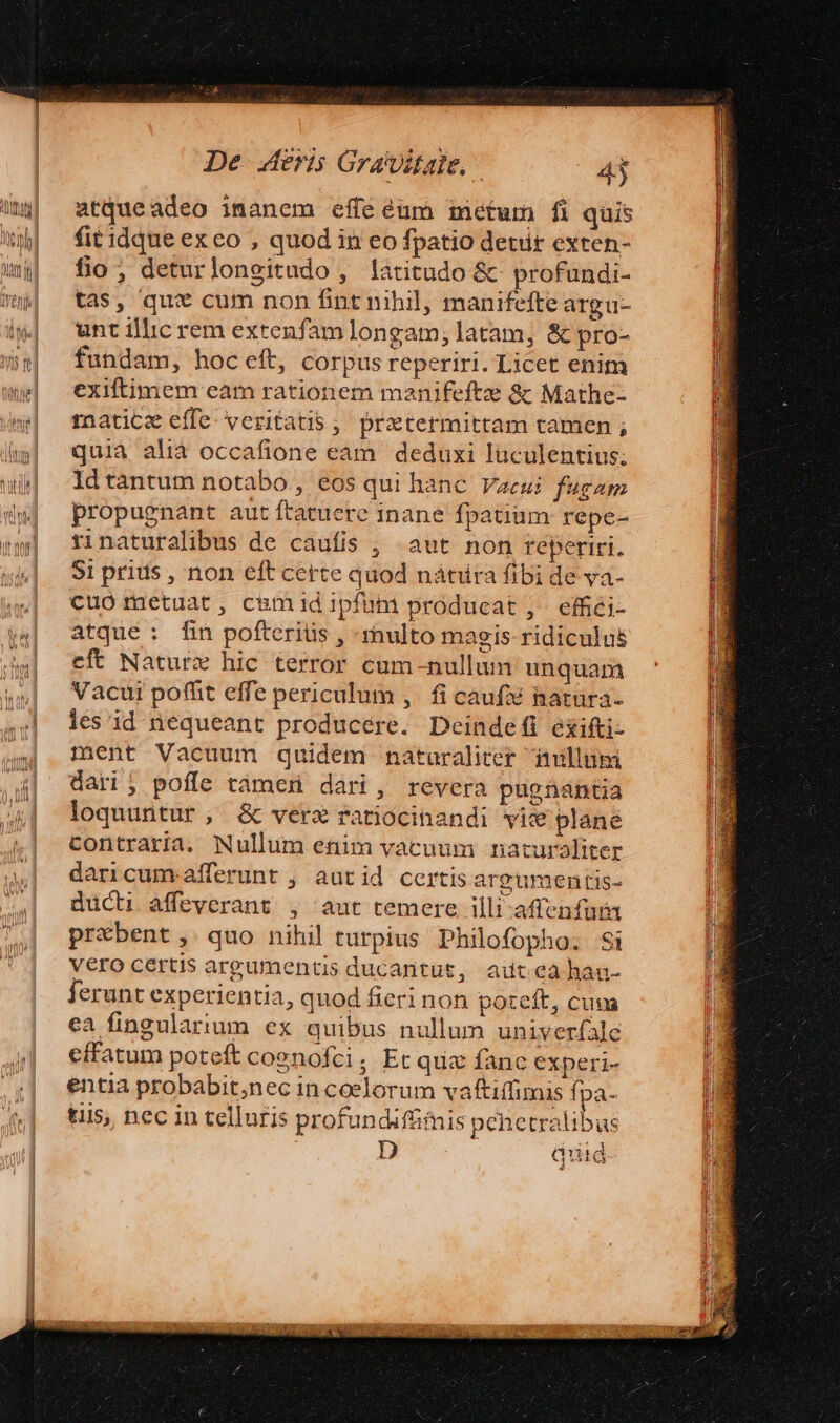 atqueadeo inanem effe éum metum fi quis fitidque ex eo , quod in eo fpatio detir exren- fio; deturlongitudo , latitudo &amp;- profundi- tas, qui cum non fint nihil, manifefte argu- unt illic rem extenfamlongam; latam, &amp; pro- fundam, hoceft, corpus reperiri. Licet enim exiftimem eam rationem manifeftze &amp; Mathe- mnatice effe. veritatis ;' przetermittam tamen ; quia alià occafione eam deduxi luculentius; ldtantum notabo , eos qui hanc. Vaeui fugam propugnant aut ftatuere inane fpatium repe- rinaturalibus de cauíis , «aut non reperiri. $1 prius , non eft cette quod nátiira fibi de ya- cuo metuat, camid ipfum producat, effici- atque : fin pofteriüs , -rnulto magis ridiculus eft Nature hic terror cum-nullum unquam Vacui poffit effe periculum ,. fi caufx natura- les id nequeant producere. Deindefi exifti- ment Vacuum quidem naturaliter imillumi dari; poffe támen dari, revera pugnantia loquuntur, &amp; vere ratiocinandi vix plane contraria. Nullum enim vacuum naturaliter daricum afferunt , autid certis argumentis- ducti affeverant , aut temere illi-affenfur prbent , quo nihil turpius Philofopho. $i vero certis argumentis ducantut, autcahau- ferunt experientia, quod fieri non poteft, cuna ea fingulartum ex quibus nullum univerfale effatum poteft cognofci, Et qux fanc experi- entia probabit;nec in coelorum vaftiffimis fpa- tiis, nec in telluris profundiffimis penetralibus quid