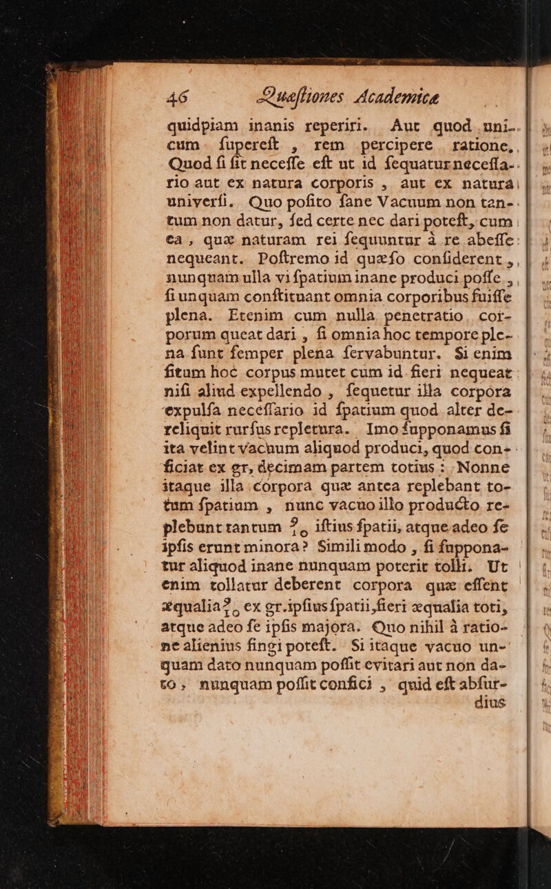 quidpiam inanis reperiri. Aut quod uni. cum. fupereft , rem percipere | rationc, | Quod fi fit neceffe eft ut id fequatur neceffa- rio aut ex natura corporis , aut ex naturá|| univerfi. Quo pofito fane Vacuum non tan- tum non datur, fed certe nec dari poteft, cum tà, qua&amp; naturam rel fequuntur à re abeffe nequeant. Poftremo 1d quaefo confiderent , nunqtam ulla vifpatium inane produci poffe , fiunquam conftituant omnia corporibus fuiffe plena. Etenim cum nulla penetratio, cot- porum queat dari , fi omnia hoc tempore plc- na funt femper plena fervabuntur. $ienim fitam hoc corpus mutet cum id.fieri nequeat nifi aliud expellendo , fequetur illa corpora expulfa neceffario id fpatium quod alter de- reliquit rurfusrepletura. Imo fupponamus fi ita velint vacnum aliquod produci, quod con- ficiat ex er, decimam partem totius : Nonne itaque illa.corpora qua antea replebant to- tum fpatium , nunc vàcuo illo producto rc- plebunt tantum ?, iftius fpatii, atque. adeo fe ipfis erunt minora? Simili modo , fi fnppona- tur aliquod inane nunquam poterit tolli. Ut enim tollatur deberent corpora quz effent zqualia?, ex gr.ipfiusfpatii fieri qualia toti, atque adeo fe ipfis majora. Qno nihil à ratio- ne alienius fingipoteft. Siitaque vacuo un- guam dato nunquam poffit evitari aut non da- to. nunquam poffitconfici , quid eft abfur- dius
