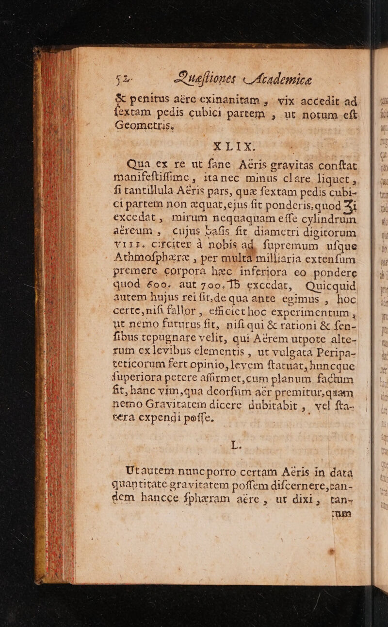 &amp; penitus aére exinanitam ,' vix accedit ad íextam pedis cubici partem , ut notum eft Gcometrus, | KE LIAX. Qua ex re ut fane. Aeris gravitas conftat rnanifeftifime, itanec minus clare liquet , fitantillula Aeris pars, quz fextam pedis cubi- ci partem non zquat,ejus fit ponderis,quod Zi excedat , mirum nequaquam effe cylindrum a&amp;reum , cujus bafis fit diamctri dieitorum YIII. CHfCiter à nobis ad. fupremum ufque Athmofphar« , per multa milliaria extenfum premere corpora hec inferiora eo pondere quod &amp;oo. aut 700.15 excedat, Quicquid autem hujus reifit,de qua ante egimus , hoc certe,nifi fallor , efhiciethoc experimentum , ut nemo futurus fit, nifi qui &amp; rationi &amp; fen- fibus tepugnare velit, qui Adrem utpote alte- rum ex levibus elementis, ut vulgata Peripa- teticorum fert opinio, levem ftatuat, huncque fuperiora petere afürmet,cum planum factum fit, hanc vim ,qua deorfüm aer premitur,quam nemo Gravitatem dicere dubitabit , vel fta- tera expendi poffe. !