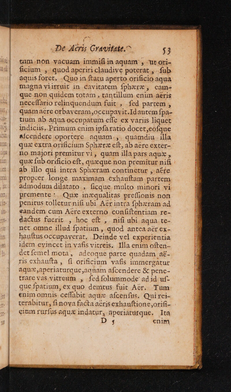 tum.non vacuam immiíiin aquam , utori- ficium ,. quod aperiri claudive poterat , . fub aquis foret. Quo in ftatu aperto orificio aqua magna viirruit in Cavitatem fphere, came que. non quidem totam , tantillum enim aéris neceífario relinquendum fuit , fed partem , quamaeére orbaveram occupavit.Idautem fpa- tium ab aqua occupatum effe ex variis liquet &amp;icendere oportere aquam.,. quamdiu. illa quz extra orificium Spherz eft, ab aere exter- no majori premitur vi, quam illa pars aqu , qua fub orificio eft, queque non premitur nifi ab illo qui intra Spheram continetur , a&amp;fe propcer longe maximam exhauftam partem admodum dilatato , ficque. multo minori vi premente:. Que inzqualitas preffionis non penitus tolletur nifi ubi Aérintra fpheram ad eandem cum Aereexterno confiftentiam re- dactus fuerit , hoc eft ,. nifi ubi aqua. te- net omne illud fpatium , quod antea aér ex- hauftus occupaverat. Deinde vel experientia idem evincet in vafis vitreis. Illa enim often- detíemel mota, adeoque parte quadam a&amp;. ris exhaufta , (i orificium vafis immergatur aquz,aperiaturque,aquam afcendere &amp; pene- trare vas vitreum , fed folummode' ad 1d uf- Tum enim omnis ceffabit aque afcenfüs. Quirei- terabitur, fi nova facta aeris exhauftione ,orifi- cium rurfus aqux indatur, aperiatufque. Ita D 4 enim