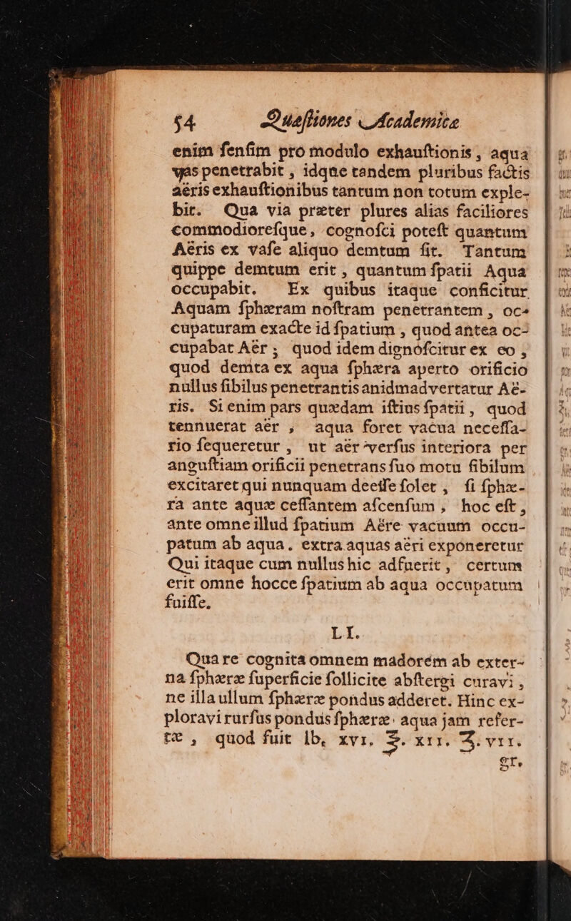 enim fenfim pro modulo exhauftionis , aqua vs penetrabit , idqne tandem pluribus factis aéris exhauftionibus tantum non totum exple- bit. Qua via preter plures alias faciliores commodiorefque , cognofci poteft quantum Aeris ex vafe aliquo demtum fit. Tantum quippe demtum erit, quantum fpatii Aqua occupabit. — Ex quibus itaque confcitur Aquam fphzeram noftram penetrantem , oc» cupaturam exacte id fpatium , quod antea oc- cupabat Aer; quod idem dignofcitur ex eo , quod demta ex aqua fphzra aperto orificio nullus fibilus penetrantisanidmadvertatur Ae ris. Sienim pars quxdam iftiusfpatii, quod tennuerat aer , aqua foret vacua neceffa- rio fequeretur , ut aér'/verfus interiora per anguftiam orificii penetransfuo motu fibilum excitaret qui nunquam deetfefolet , fi fphze- ra ante aque ceffantem afcenfum , hoc eft, ante omneillud fpatium Aére vacuum occu- patum ab aqua. extra aquas aéri exponeretur Qui itaque cum nullushic adfnerit, certum erit omne hocce fpatium ab aqua occupatum fuiffe. Li. Quare cognita omnem madorém ab exter- na fpherz fuperficie follicite abftergi curavi, ne illa ullum fphzrz pondus adderet. Hinc ex- ploravirurfüs pondus fphzerz: aqua jam refer- tt , quod fuit lb, xvi. S. xix. S. vr. FAR!