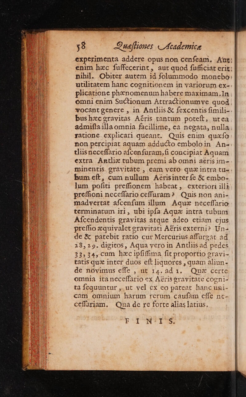 experimenta addere opus non cenfeam. At: | enim hzc fuffecerint , aut quod fufficiat erit: | nibil. Obiter autem id folummodo monebo: utilitatem hanc cognitionem in variorum ex-. plicat;one phinomenum habere maximam.In omni enim Suctionum Attractionumve quod. vocantgenere , in Antliis &amp; fexcentis fimili-. bush:eceravitas Aéris tantum poteft, utea admifla illa omnia facilli: me, ea negata, nulla ratione explicari queant. Quis enim quaío non percipiat aquam adducto emboloin An- tdiisneceffario afcenfuram,fi concipiat Aquam extra Antlie tubum premi ab omni aeris im- tinentis gravitate , eam vero quz intra tu« bum eft, cum nullum Aérisinter fc &amp; embo- lum pofiti preffionem habeat , exteriori ills preffioni neceffario ceffuram? | Quis non ani- madvertat afcenfum illum Aquz neceffario terminatum iri, ubi ipfa Aque intra tubum Afcendentis gravitas atque adeo etiam cjus preffio zequivalet gravitati ACrisexterni» Un de &amp; patebit ratio cur Mercurius affurgat ad 28,29. digitos, Aqua yeroin Antlis ad pedes 33» 34,cum hzcipfiffima fit proportio gravi- tatis quz inter duos eft liquores , quam aliun- de nóvimus effe , ut 14. ad x... Qua certe ta fequuntur ,.ut vel cx eo pateat hanc uni- cam omnium harum rerum caufam effe ne- ceffariam. Qua de re forte alias latius. P'INTI'S