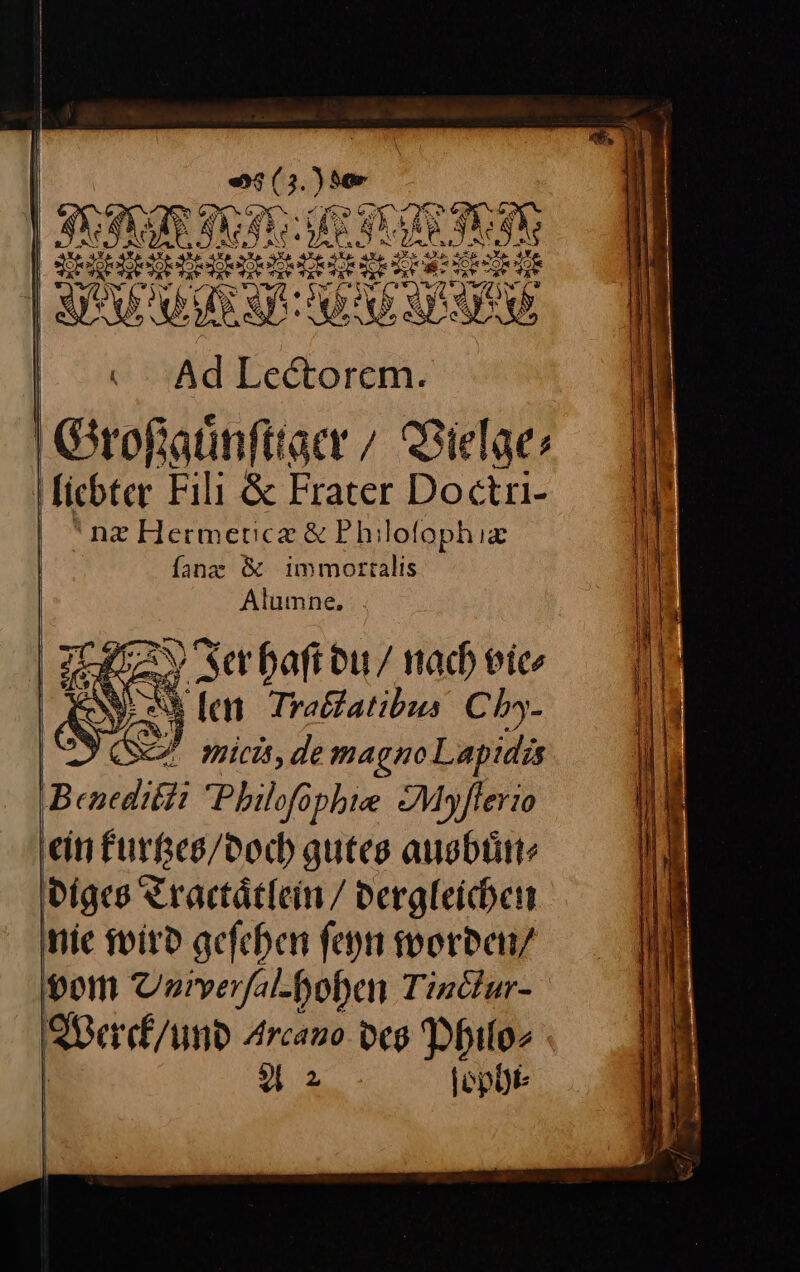 | —— — Ad Lectorem. Großguͤnſtiger/ Vielge⸗ næ Herméticæ &amp; Philoſophiæ ſanx &amp; immorsalis Aluınne. SEHEN Ser haft du / nach vie, £ N — len Trabatibus Chy- ’ — micis, de magno Lapidis ein kurtzes / doch gutes ausbuͤn⸗ Werck / und Arcano des Philo⸗ A2 ſophi⸗