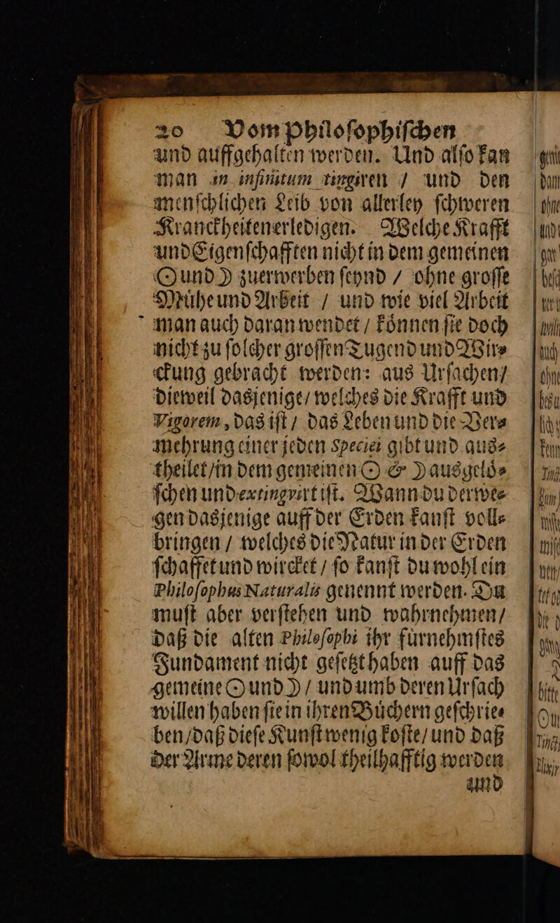 und auffgehalten werden. Und alſo kan man an inſintum tingzren / und Den menſchlichen Leib von allerley ſchweren Kranckheitenerledigen. Welche Krafft und Eigenſchafften nicht in dem gemeinen Ound ) zuerwerben ſeynd / ohne groſſe Muͤhe und Arbeit / und wie viel Arbeit man auch Daran wendet / koͤnnen fie doch nicht zu ſolcher groſſen Tugend und Wir⸗ ckung gebracht werden: aus Urſachen/ dieweil dasjenige / welches die Krafft und Vigorem, das iſt / das Leben und die Ver⸗ mehrung einerjeden Species gibt und aus⸗ theilet in dem gemeinen O &amp; Dausgelds ſchen und extingyirt iſt. Wann du derwe⸗ gen dasjenige auff der Erden kanſt voll⸗ bringen / welches die Natur in der Erden ſchaffet und wircket / ſo kanſt du wohl ein Philofophus Naturalis genennt werden. Du muft aber verftehen und wahrnehmen, daß die alten Philofopbi ihr fürnehmftes Sundament nicht gefegthaben auff das gemeine Ound) / und umb deren Urſach willen haben ſie in ihren Buͤchern geſchrie⸗ ben / daß dieſe Kunſt wenig koſte / und daß der Arme deren ſowol theilhafftig warden