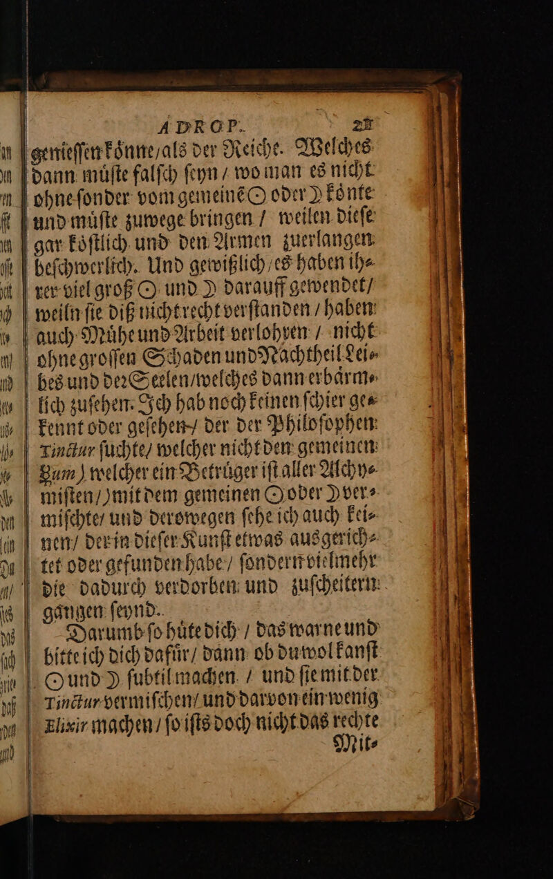 | ADROP. zu genieſſen koͤnne / als der Reiche. Welches dann muͤſte falſch ſeyn woman es nicht ohne ſonder vom gemeinẽ O oder ) konte and muͤſte zuwege bringen / weilen dieſe gar koͤſtlich und den Armen zuerlangen beſchwerlich. Und gewißlich / es haben ih⸗ rer viel groß O und. I darauff gewendet / weiln ſie diß nicht recht verſtanden / haben auch Muͤhe und Arbeit verlohven / nicht hes und der Seelen / welches dann erbaͤrm⸗ lich zuſehen. Ich hab noch keinen ſchier ge⸗ kennut oder geſehen / der der Philoſophen ziſten / mit dem gemeinen Ooder Det» tet oder gefunden habe / ſondern vielmehr Darumbfo huͤte dich / das warne und Ound ) fubtilmadyen. / und ſie mit der Tinctur vermiſchen / und darvon ein wenig