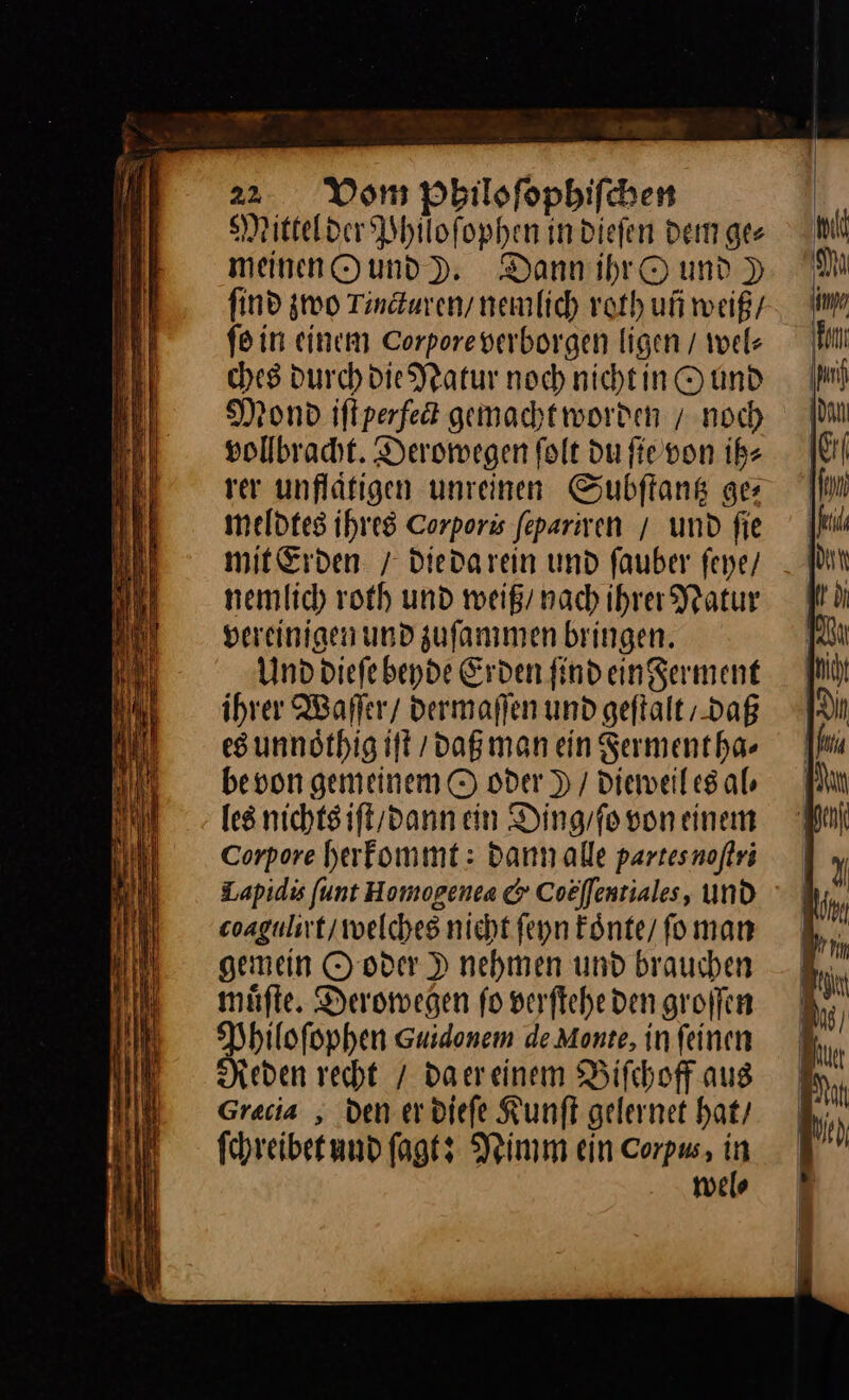 wn. 22 Vom Philoſophiſchen Mittel der Phuoſophen in dieſen dem ges meinen O und ). Dann ihr Ound ) find zwo Tincturen / nemlich roth uñ weiß / ſo in einem Corpore verborgen ligen / wel⸗ ches durch die Natur noch nicht in O und Mond iſt perfect gemachtworden / noch vollbracht. Derowegen ſolt du ſie von ih⸗ rer unflaͤtigen unreinen Subſtantz ge meldtes ihres Corporis fepariven / und fie mit Erden / Diedarein und fauber feye/ nemlich roth und weiß / nach ihrer Natur vereinigen und zuſammen bringen. Und dieſe beyde Erden find ein Ferment ihrer Waſſer / dermaſſen und geftalt / daß es unnoͤthig iſt / daß man ein Sermentha- be von gemeinem O oder ) / dieweil es al⸗ les nichts iſt / dann ein Ding / ſo von einem Corpore herkommt: dann alle partes noſtri Lapidi ſunt Homogenea &amp; Coeffentiales, und coagulirt / welches nicht ſeyn koͤnte / foman gemein O oder ) nehmen und brauchen muͤſte. Deromegen fo verftehe den groffen Philofophen Guidenem de Monte, in feinen Reden recht / daereinem Bifchoff aus Greca , den erdiefe Kunſt gelernet hat, ſchreibet und fagts Nimm ein Corpus, H miele