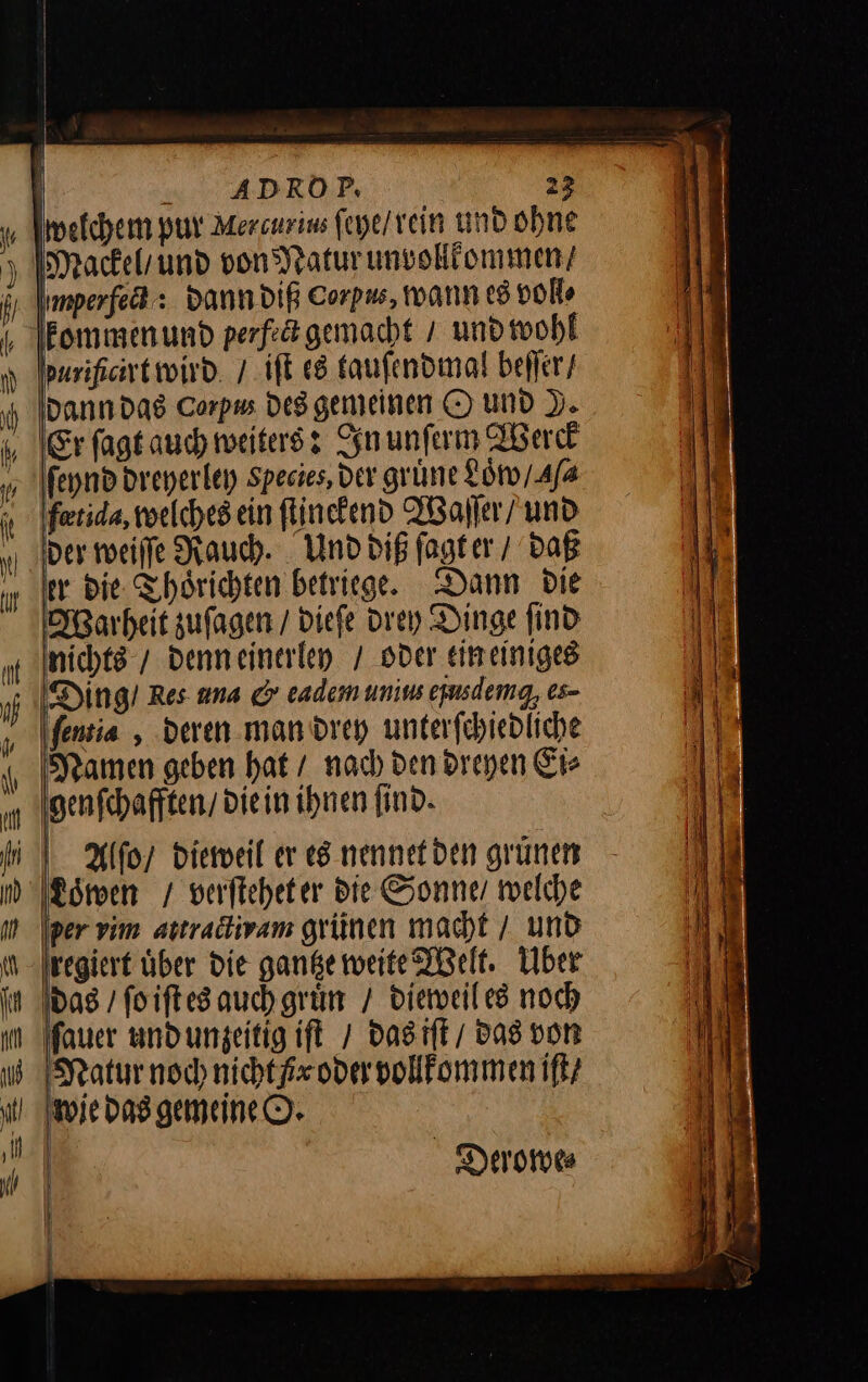 welchem pur Mercurius ſeye / rein und ohne Imperfed : dann diß Corpus, wann es voll⸗ fommen und perfeägemacht / und wohl arificirt wird / iſt es tauſendmal beſſer / dann das Corpus des gemeinen O und D. ‚Er ſagt auch weiters: In unſerm Werck feynd dreyerley Species, ver grüne Loͤw / Ma fotida, welches ein ſtinckend Waſſer / und der weiſſe Rauch. Und diß ſagt er / daß er die Thoͤrichten betriege. Dann die Warheit zuſagen / dieſe drey Dinge find nichts / denn einerley / oder ein einiges Ding / Res una &amp; eadem unius epusdemg, es- ſentia, deren man drey unterſchiedliche Namen geben hat / nach den dreyen Ei⸗ genſchafften / die in ihnen find. Alſo / dieweil er es nennet den grünen Loͤwen / verſtehet er Die Sonne welche per vim attractwam grünen macht / und regiert über die gantze weite Welt. über das / ſo iſt es auch gruͤn / dieweil es noch ſauer und unzeitig iſt / das iſt / Das von iſt / wie das gemeine O. | Derowe⸗ |