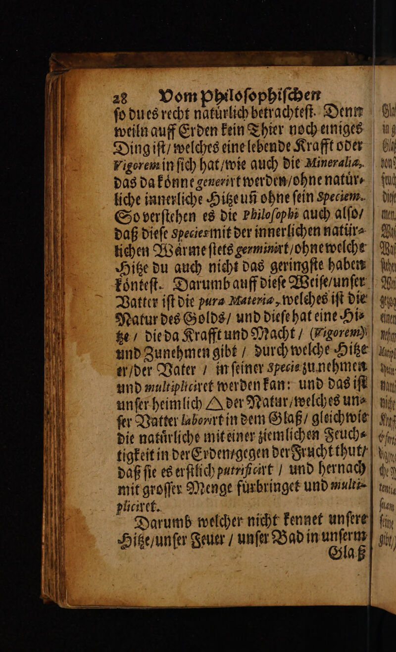 — — —— — —— — SUR &gt; ner _ — — — — — — — m — — Be ER “ —— — = —_ — * * — — — Tg nn — — — = = —— — = — &gt;. = — — Be rs Tr m na es — — — — — — = —— = — BR | — — ——— — —— — — u — —— — 23 Vom Philoſophiſchen | fo du es recht natürlich betrachteft. Den | Bl weiln auff Erden Fein hier nocheniges | u; Dingift/ welches einelebende Kraft oder | ülı Figorensinfic) hat / wie auch Die Mineraliz, in‘ Das da koͤnne generirt werden / ohne natuͤr⸗ {ui liche innerliche Higeuff ohne fein Rpeciem. | di So verſtehen e8 die Philofophs auch alſo | un, daß diefe Speciesmit der innerlichen natür= | Dı kichen Warmefletsgerminsrt/ohnemwelche | Rı Hitze du auch nicht das geringſte haben Nil Fönteft. Darumbauffdiefe Weiſe / unſer Wi Vatter iſt die pura Materia, welches iſt die | au Ratur des Golds / und diefehateine His | ein ke, die da Krafft und Macht / Im und Zunehmen gibt / durch welche Hitze un er/der Water ı imfeiner specie zu nehmen ıı, and mulsipkciret werden Fan: und das iſt mn unfer heimlich A der Natur / welches un⸗ ni fer Datter labonrein den Glaß / gleichwie gy; die natürliche miteiner ziemlichen Seuche | €, tigkeit in der Erdem gegen der Frucht thut/ iu, daßfie eserftfichpurnipart / und hernach dın mit groſſer Menge füsbringet und multi | m, puciret. 1 fan Darumb welcher nicht Fennet unfere] fi, Hiße / unſer Feuer / unſer Bad inunferns] yj, Glaß —— =&gt; —e,