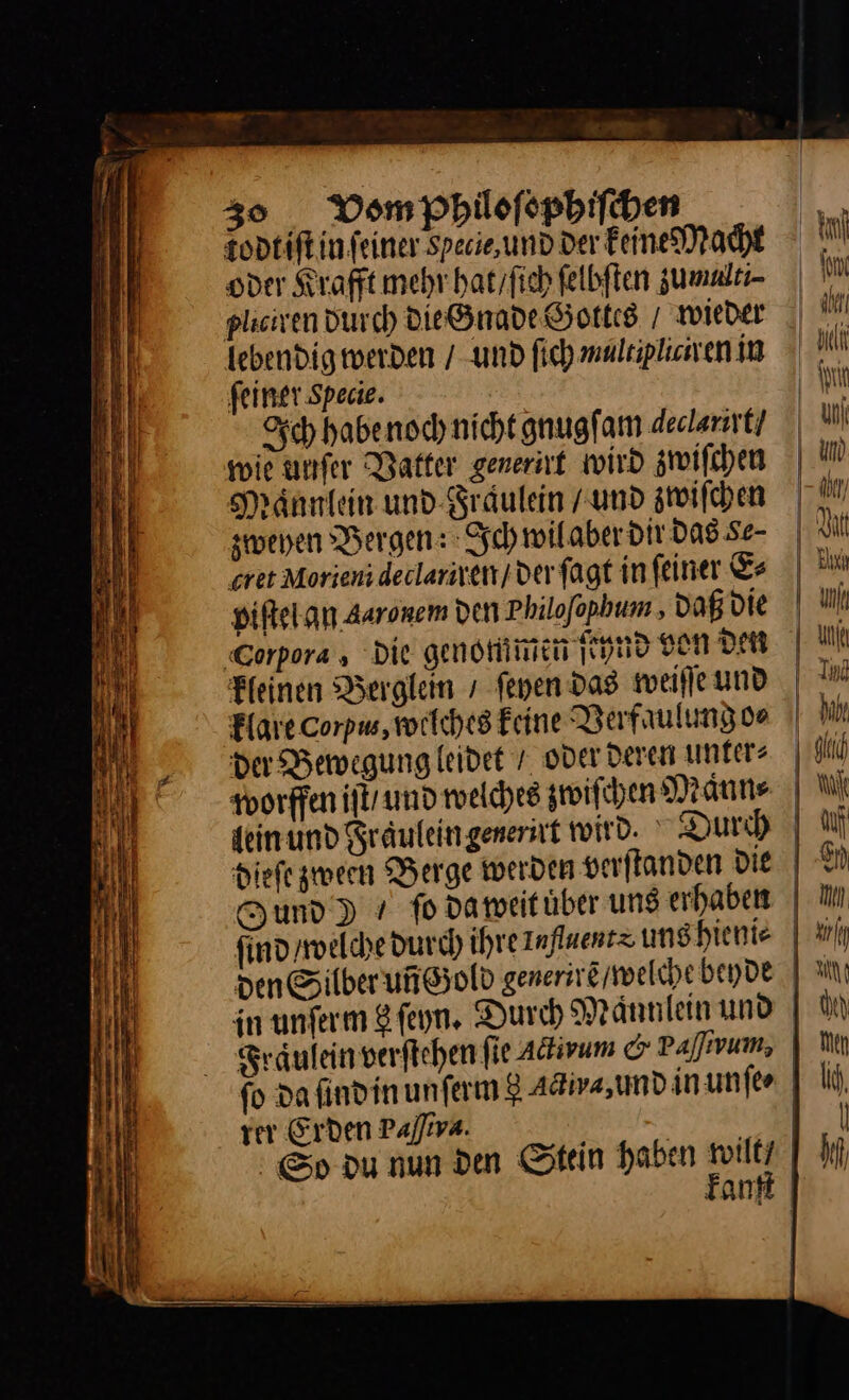 30¶Vom pPhiloſophiſchen todtiftin feiner Specie,und Der Feine Macht oder Krafft mehr hat / ſich felbften zumalti⸗ lebendig werden / und ſich multipliciren in ſeiner Specie. Ich habe noch nicht. gnugſam Aeclarirt / wie uufer Vatter generirt wird zwiſchen Maͤnnlein und Fraäulein und zwiſchen zweyen Bergen: Ich wil aber dir das Se- eret Morieni dedlarixen/ der ſagt in ſeiner E⸗ piſtel an Auronem den Philofopbum , Daß die Corpora , Die genommen ſchnd von den Heinen Berglein / fenen das weiſſe und Plane Corpw, welches Feine Verfaulung o⸗ da Bewegung leidet / oder deren unters worffen iſt / und welches zwiſchen Maͤnn⸗ lein und Sräuleingenernt wird. Durch Fund) gs da weit uͤber ung erhaben ſind / welche durch ihre 1afluents uns hieni⸗ = — —— — — —— — ai IN v Fräulein verftehen fie Adirum © Pafıvum, rer Erden Paſſva. Hu in) Men I, | hf