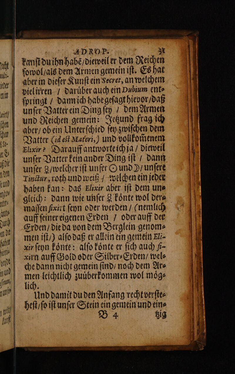 ? ADROP: —*— 3 kanſt du ihn habẽ / dieweil er dem Reichen ſowol / als dem Armen gemein iſt. Es hat aber in dieſer Kunftein’Seerer, an welchem vielirren / daruͤber auch ein Dubium ent⸗ fpringe / Dannich habe geſagt hievor / daß unfer Vatter ein Ding ſey / dem Armen und Reichen gemein: Jetzund frag ich aber/ obein Unterfchied ſey zwiſchen Dem Vatter (dest Materi,) und vollkom̃enem Elixir? Darauffantworteichia / dieweil unfer Batter kein ander Ding ift / dann unfer 8/ welcher iſt unfer O und Dr unfere Tinäur,xothund weiß 4 welchen ein jeder haben Fan: dag Elixir aber ift dem une gleich: Dann wie uhfer 3 Fönte wol dera malen fxirt fenn oder werden / (nemlich aufffeinereigenen Erven 7 oderauff der Erden / dieda von dem Berglein genoms men iſt /) alſo daß er allein ein gemein Eli⸗ xir ſeyn koͤnte: alſo koͤnte er ſich auch ß⸗ xirn auff Gold oder Silber⸗Erden / nel che dann nicht gemein ſind / noch dem Ars men leichtlich zuͤberkommen wol moͤg⸗ lich. | | Und damit du den Anfang recht verſte⸗ heſt / ſo iſt unſer Stein ein gemein und ein⸗ B4 tzig