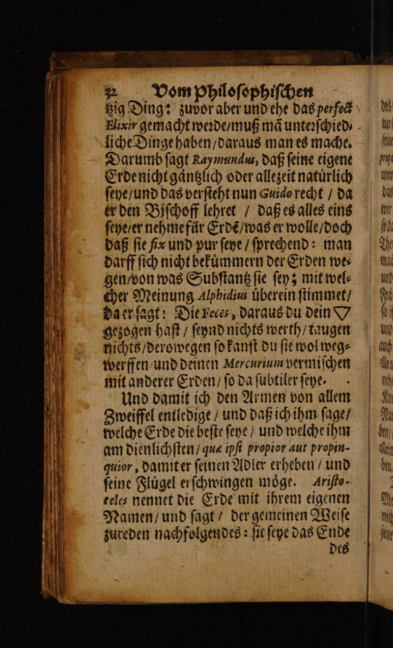 » __ Vom pPhiloſophiſchen Big Ding? zuvor aber undehe Das perfe&amp; Elixir gemacht werde / muß mã unterſchied⸗ liche Dinge haben daraus man es mache. Darumb ſagt Rayınundw, Daß feine eigene Erde nicht gaͤntzlich oder allegeit natürlich er den Biſchoff lehret / daß es alles eins ſeye / er nehme für Erdẽ / was er wolle / doch daß fie fx und pur ſeye / ſprechend: man darff fich nicht befünmmern der Erden we⸗ gen / von was Subftang fie ſey; mit wel⸗ cher Meinung Alphidins überein ſtimmet / da er ſagt: Diereies Daraus du dein D gezogen haſt / ſeynd nichts werth / taugen nichts / derowegen ſo kanſt du fie wol weg⸗ werffen und deinen Mercurium vermiſchen mit anderer Erden / ſo da ſubtiler ſeye. Und damit ich den Armen von allem Zweiffel entledige / und daß ich ihm ſage / welche Erde die beſte ſeye und welche ihm am dienlichſten / que ipfi propior aut propin- guior ‚ damit er feinen Adler erheben / und feine Slügel erſchwingen möge. Ariſto- teles nennet Die Erde mit ihrem eigenen Namen / und ſagt / dergemeinen Weiſe zureden nachfolgendes: ſie ſeye das Die