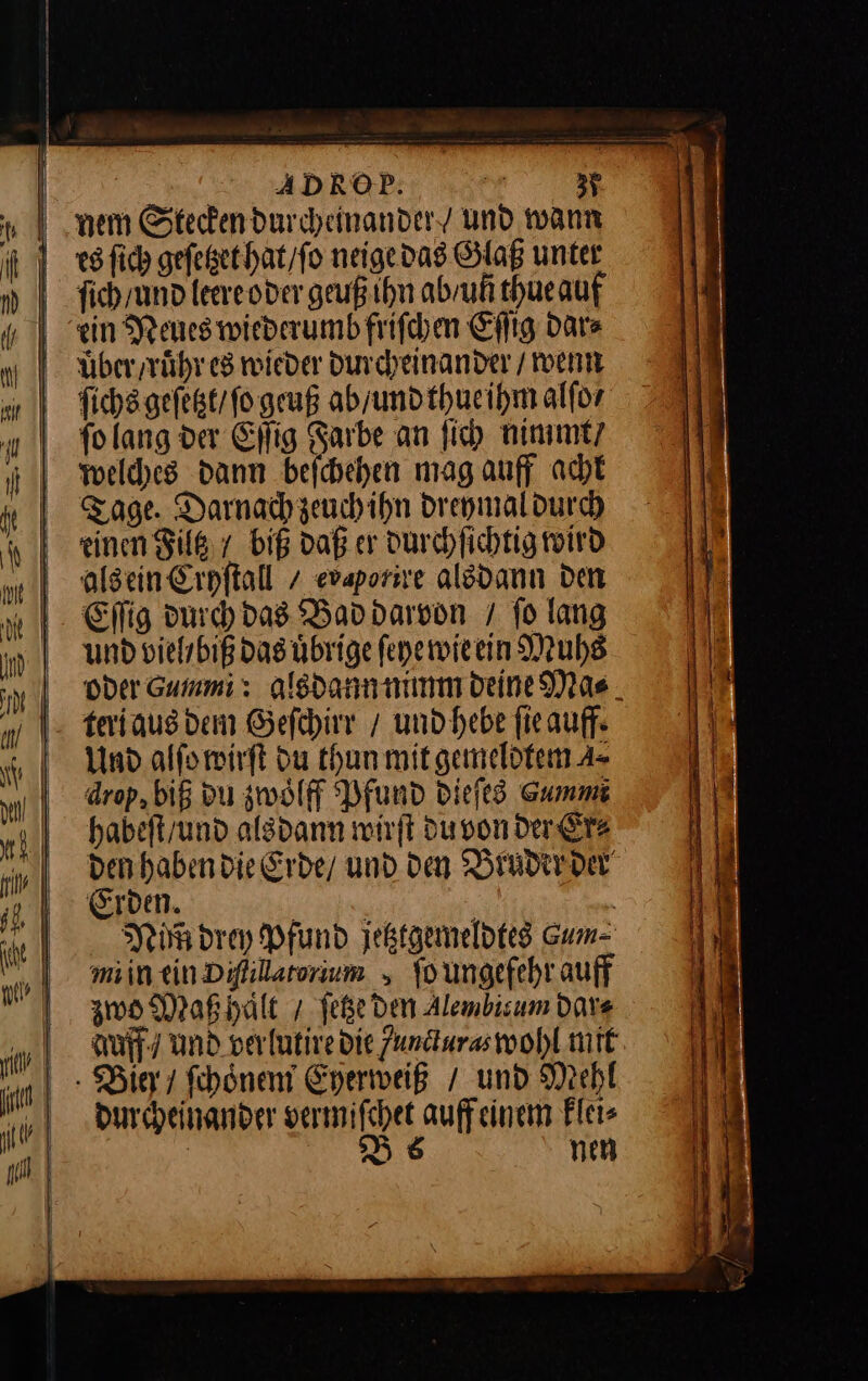 I nem Stecken durcheinander und wann es ſich geſetzet hat / ſo neige dad Glaß unter nm ſich / und leere oder geuß ihn ab / uñ thue auf de IN ein Neues wiederumb friſchen Eſſig dar⸗ nl über / ruͤhr es wieder durcheinander / wenn Mſichs geſetzt / ſo geuß ab / und thue ihm alfor ſo lang der Eſſig Farbe an ſich nimmt / welches dann beſchehen mag auff acht Tage. Darnach zeuch ihn dreymal durch A einen Filtz / biß daß er durchſichtig wird als ein Cryſtall/ evaporire alsdann den Eſſig durch das Bad darvon / ſo lang und viel biß das uͤbrige ſeye wie ein Muhs in Der Gummi : alsdann nimm deine Mas „teri aus dem Geſchirr / und hebe ſie auff⸗ Und alſo wirſt Du thun mit gemeldtem A= drop, biß du zwoͤlff Pfund dieſes Gummi J dabeſt / und als dann wirft du von der rs den haben die Erde / und den Bruder der Eiden. an | it Pi drey Pfund jetztgemeldtes Gum- min ein Difilarorium ſo ungefehr auff zwo Maß haͤlt /ſetze den Alembisum dar⸗ ri duff / und verlutire die Zundiuras wohl mit in | - Bier / ſchoͤnem Eyerweiß / und Mehl durcheinander vermiſchet auffeinem klei⸗ | D6 nen