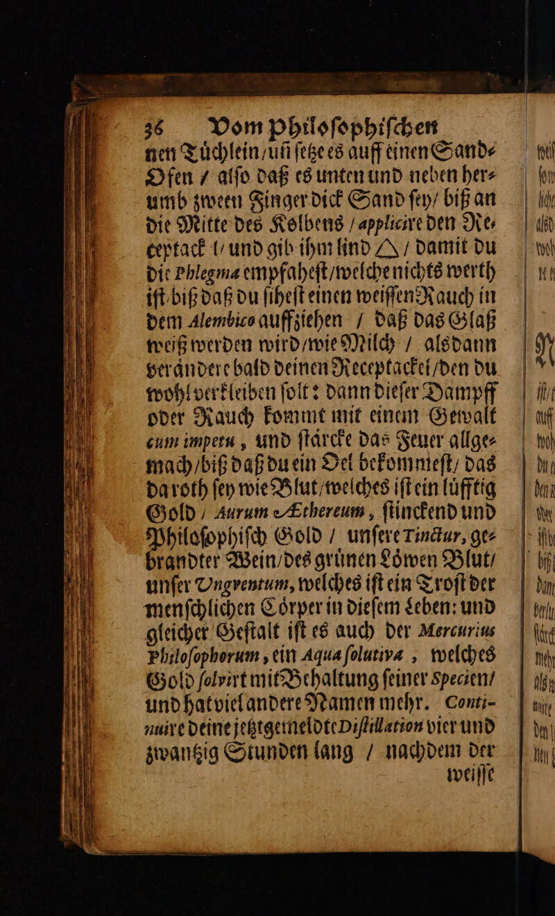 rd Vom Philoſophiſchen nen Tuͤchlein / uñ ſetze es auff einen Sand⸗ Ofen / alſo daß es unten und neben her⸗ umb zween Finger dick Sand ſey / biß an die Mitte des Kolbens /applisireden Re⸗ ceptacke / und gib ih ind ZA / damit Du Dir Phlegma empfaheſt / welche nichts werth iſt biß daß du ſiheſt einen weiſſen Rauch in dem Aembico auffziehen / Daß Das Glaß weiß werden wird / wie Milch / als dann verandere bald deinen Receptackel / den Du wohl verkleiben ſolt: Dann dieſer Dampff oder Rauch kommt mit einem Gewalt cum impetu, und ſtaͤrcke das Feuer allge⸗ mach / biß daß du ein Dei bekommeſt / dag da roth fen wie Blut / welches iffein luͤfftig Gold, Aurum Acthereum, ſtinckend und Philoſophiſch Gold / unſere Tinctur, ge⸗ braͤndter Wein / des gruͤnen Loͤwen Blut / unſer Vngrentum, welches iſt ein Troſt der menſchlichen Coͤrper in dieſem Leben: und gleicher Geſtalt iſt es auch der Mercurius Philoſophorum, ein Aqua folutiva , welches Gold folrırtmiBchaltung feiner Specien’ und hat vielandere Namen mehr. Conti- naive deine jetztgemeldte Diſtillation vier und zwantzig Stunden lang / nachdem der weiſſe — —