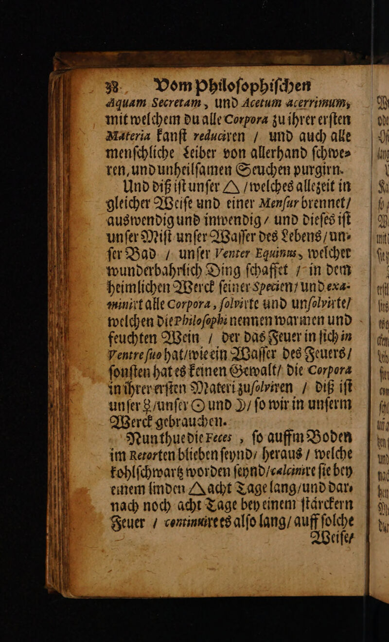 Aqguam Secretam,, UND Acetum acerrimums; mit welchem du alle Corpora zu ihrererften Mäteria fanfl redusiven / und aud) aße menfihliche Seiber von allerhand ſchwe⸗ ren, undunheilfamen Seuchen purgirn. Und diß iſt unſer A /mwelches allegeit in Hleicher Weiſe und einer Menfar brennet/ auswendigund inwendig / und Diefes iſt unſer Miſt unſer Waſſer des Lebens’ um fer Bad / unfer Venter Equinus, welchet wunderbahrlich Ding ſchaffet in dem heimlichen Werck ſeiner Specien / Und exa⸗ vunrt alle Corpora, ſolvirte und unfolvate) welchen DiePhilofophi nennen warnen und feuchten Wein / der Das euer in Jich in Pentrefuo hat / wie ein Waſſer Des Feuers / ſonſten hat es keinen Gewalt / die Corpora in ihrer erſten Materizuflviven / diß iſt unfer 8/ unſer © und N/ fo wir in unſerm Werck gebrauchen. | Nunthue die Feces, fo auffm Boden im Rerorten blieben ſeynd heraus / welche kohlſchwartz worden ſeynd / calcinrre ſie bey einem linden Nacht Tage lang / und dar⸗ nach noch acht Tage bey einem ſtaͤrckern Feuer / conrinnre es alſo lang / auff ſolche Weiſe /