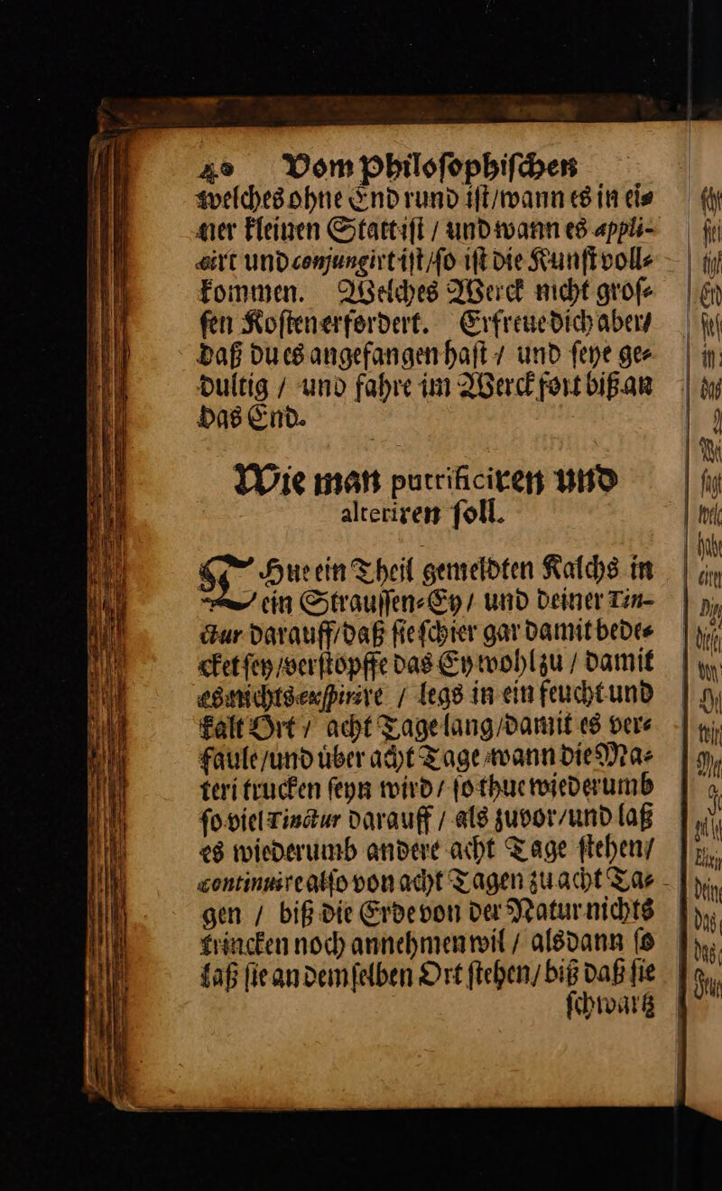 welches ohne End rund iſt / wann es in ei⸗ ner kleinen Stattiſt / und wann es appli- sit und comjungirt iſt / ſo iſt die Kunſt voll⸗ kommen. Welches Werck nicht groſ⸗ fen Koſtenerfordert. Erfreue dich aber⸗ daß du es angefangen haſt / und ſeye ger dultig / und fahre im Werck fort biß an Das End. | Die man putrikciren und alteriren ſoll. or Hueein Theil gemeldten Kalchs im cin Strauſſen⸗Ey / und Deiner Tin- ur darauff / daß ſie ſchier gar damit bede⸗ cket ſey / verſtopffe das Ey wohl zu / Damit esnichtsexfirire / legs in ein feucht und kalt Ort / acht Tage lang / damit es dere faule / und uͤber acht Tage wann die Ma⸗ teri trucken ſeyn wird / ſo thue wiederumb ſo viel Tinctur darauff / als zuvor / und laß es wiederumb andere acht Tage ſtehen / gen / biß die Erde von der Natur nichts