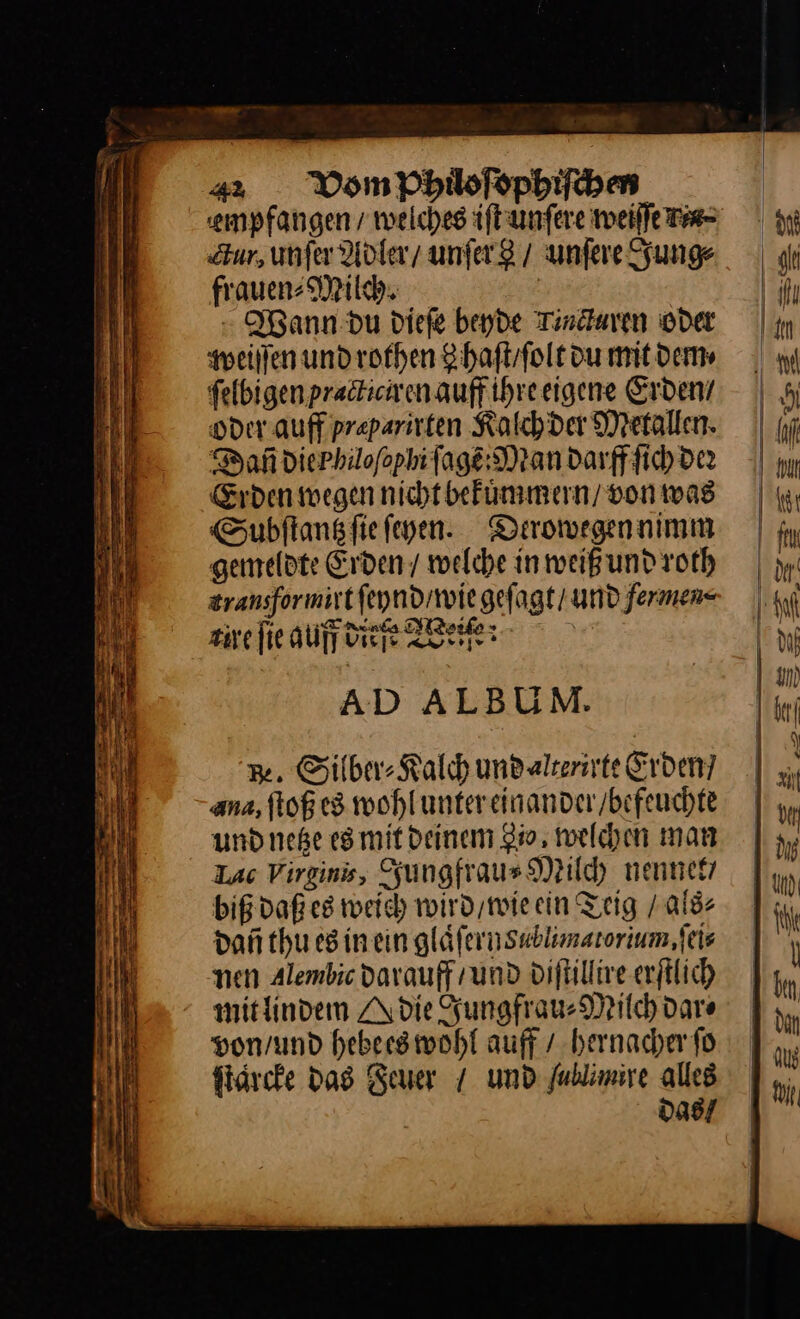m. - 42Vom Phildoſophiſchen empfangen, welches iſt unſere weiſſe a⸗ Zur, unſer Adler / unſer / unſere Jung⸗ frauen⸗Milch. Wann du dieſe beyde Tindaren oder weiſſen und rothen Shaftfolt du mit dem⸗ felbigenpradtienenauffihreeigene Erden’ oder. auff preparirten Kalch der Metallen. Dañ die Philoſophi ſagẽ:Man darff ſich der Erden wegen nicht bekuͤmmern / von was Subſtantz ſie ſehen. Derowegen nimm gemeldte Erden / welche in weiß und roth zransformirtfeyndiwie geſagt / und fermen⸗ zire fie auff ditfe Weiſe: AD ALBUM. 3. Silber⸗Kalch undalterivte Erden? ana, ftoß es wohluntereinander/befeuchte undneße esmit deinem Io, welchen man Lac Vireins, Jungfrau⸗Milch nennet/ biß daß es weich wird / wie ein Teig / als⸗ dañ thu es in ein glaͤſernsublimatorium, ſei⸗ nen Alembic darauff / und diſtillire erſtlich mit lindem A die Jungfrau⸗Milch dar⸗ von / und hebees wohl auff / hernacher fo ſtaͤrcke das Feuer / und fublimive alles D098/