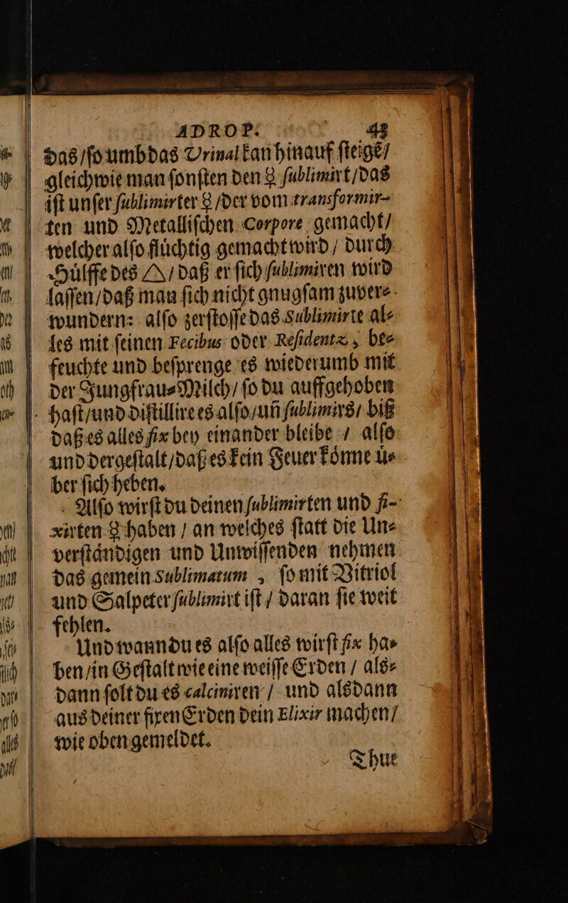das / ſo umb das Vrinalkanhinauf ſteigẽ / gleichwie man ſonſten den 8 fublimirt / das iſt unſer fahlimirter 8 /dex vom transformir- uͤlffe des M / daß er ſich fablimiven wird aͤſſen / daß man ſich nicht gnugſam zuver⸗ wundern: alſo zerſtoſſe das Sablimirle als les mit ſeinen Fecibus oder Refidentz , ber feuchte und befprenge es wiederumb mit der Jungfrau⸗Milch / fo du auffgehoben haſt / und diſtillire es alſo / uñ ſacbl mirs / biß daßes alles fix bey einander bleibe / alſo und dergeſtalt / daß es kein Feuer koͤnne uͤ⸗ ber ſich heben. Alfſo wirſt du deinen ublimirten und ſi⸗ xirten 8 haben / an welches ſtatt Die Un⸗ verſtaͤndigen und Unwiſſenden nehmen das gemein xublimatum ſo mit Vitriol und Salpeter ſablimirt iſt daran fie weit ehlen. Und wann du es alſo alles wirſt #x ha⸗ dann ſolt du es «alamiren / und alsdann ausdeiner firen Erden Dein Elixir machen! wie obengemeldek. | Thue
