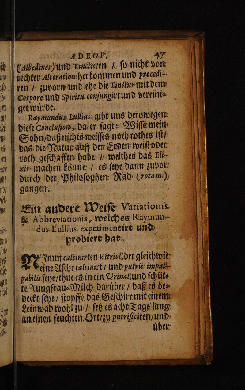 | ’ # % J p J | | ADROP, 47 (Albedines)und Tincturen I. ſo nicht von dechter Alzeration her kommen und procedi- ren 7 zuvorn und ehe Die Linctur mit dem: | Corpore. und Spiritu conjungirtund vereini⸗ get wuͤrde. Sohn daß nichts weiſſes noch rothes ir \ das; die Natunr auff der Erden: weiß oder | zorhigefchaffen: habe welches Das Eb- | xir- machen könne: 7. eg; ſeye Dann zuvor gangen. Ein andere Weiſe Variationis | &amp; Abbreviationis,. welches Raymun-- | dus. Lullius, expezimentire und | probiere bat-. | | 2 Aal caltinirten Witriolder gleichwie eine Aſche caltinirt / und pulvis impals- über: ee = * — mw FE — BE. * ñ —