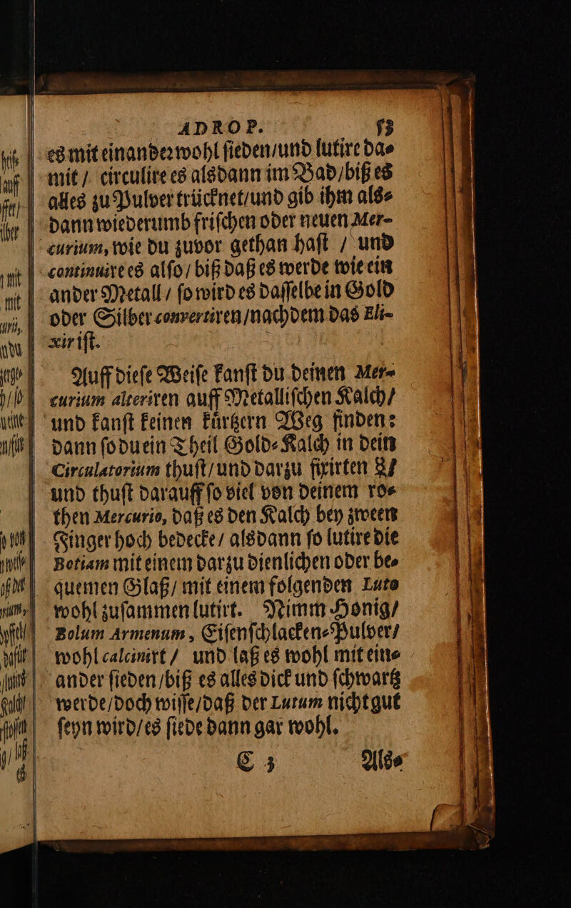 ib} uf far Ihr | | ADROP. 53 es mit einander wohl ſieden / und lutire da⸗ mit / circulire es als dann im Bad / biß es alles zu Pulver trücknet / und gib ihm als⸗ dann wiederumb friſchen oder neuen Mer- urium, wie du zuvor gethan haſt / und rontinuere es alſo / biß daß es werde wie ein ander Metall / ſo wird es daſſelbe in Gold oder Silber sonversiven / nachdem das Eli- Auff diefe Weife Fanft du deinen Mer dann foduein Theil Gold⸗ Kalch in dein Circulatorium thuſt / und darzu firirten 27 then Mercurio, daß es den Kalch bey zween Singer hoch bedecke / als dann fo lutire die Betiam mit einem darzu dienlichen oder be⸗ quemen Glaß / mit einem folgenden Luto wohl zuſammen lutirt. Nimm Honig / wohl calcinirt / und laß es wohl mit ein⸗ werde / doch wiſſe / daß der Lutum nicht gut ſeyn wird / es ſiede dann gar wohl. &amp;3 Alte