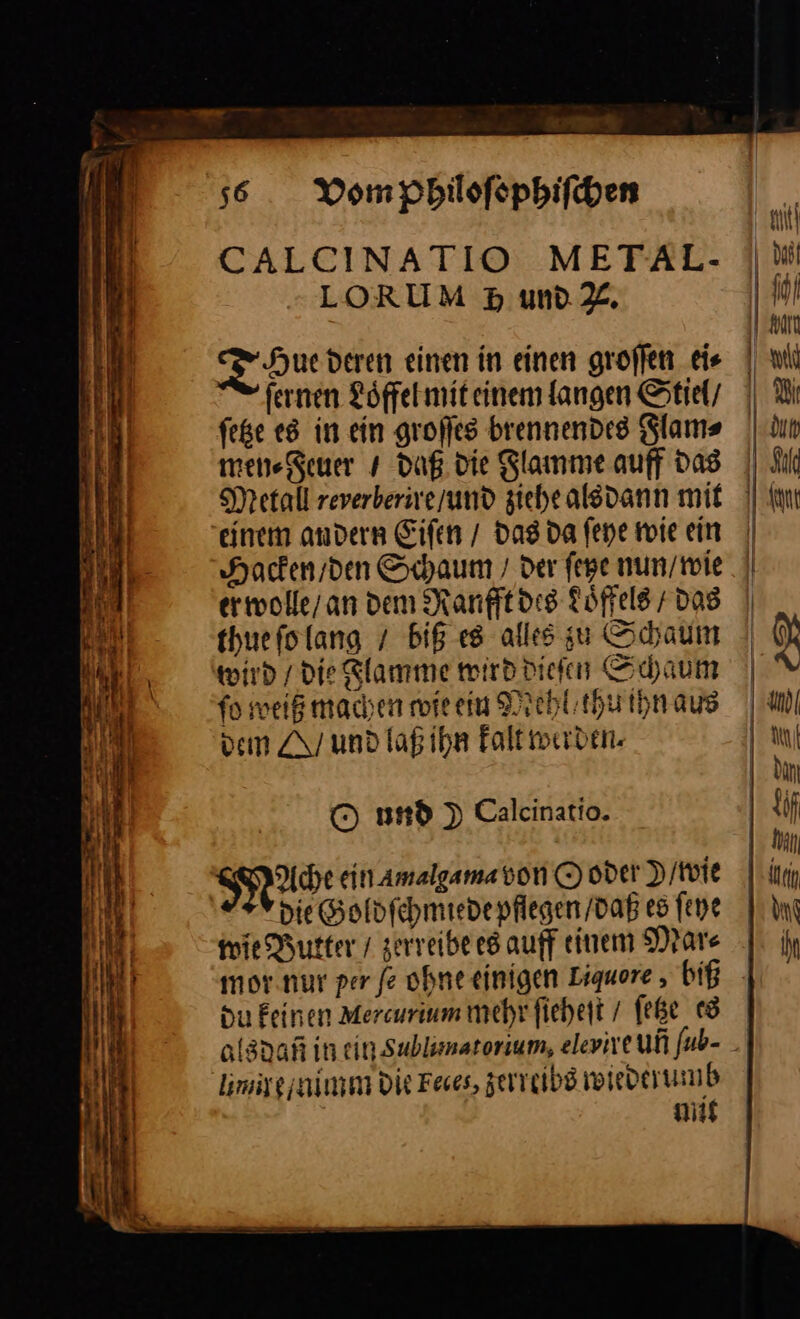 CALCINATIO METAL- LORUM Hp mw %. Tau deren einen in einen groffen ei⸗ fernen Löffel mit einem langen Stiel feße e8 in ein großes brennendes Flam⸗ men⸗Feuer / daß die Flamme auff Das Metall reverberive/und ziehe als dann mit einem andern Eiſen / das da ſeye wie ein Hacken / den Schaum / der ſete nun / wie erwolle / an dem Ranfft des doͤffels + das thuefolang / biß es alles u Schaum wird / die Rlamme wird dieſen Schaum fo weiß machen wie ein Mehl / thu ihn aus ven und laß ihn kalt werden. O und ) Calcinatio. mus: ein amalgama von © oder D/toie die Goldſchmiede pflegen / daß es ſeye wie Butter / zerreibe es auff einem Mar⸗ mor.nur per fe ohne einigen Liquore , biß du Feinen Mercurium mehr fiehett / ſetze es Iimiye nimm DIR Feses, zerreibs wiederumb mit