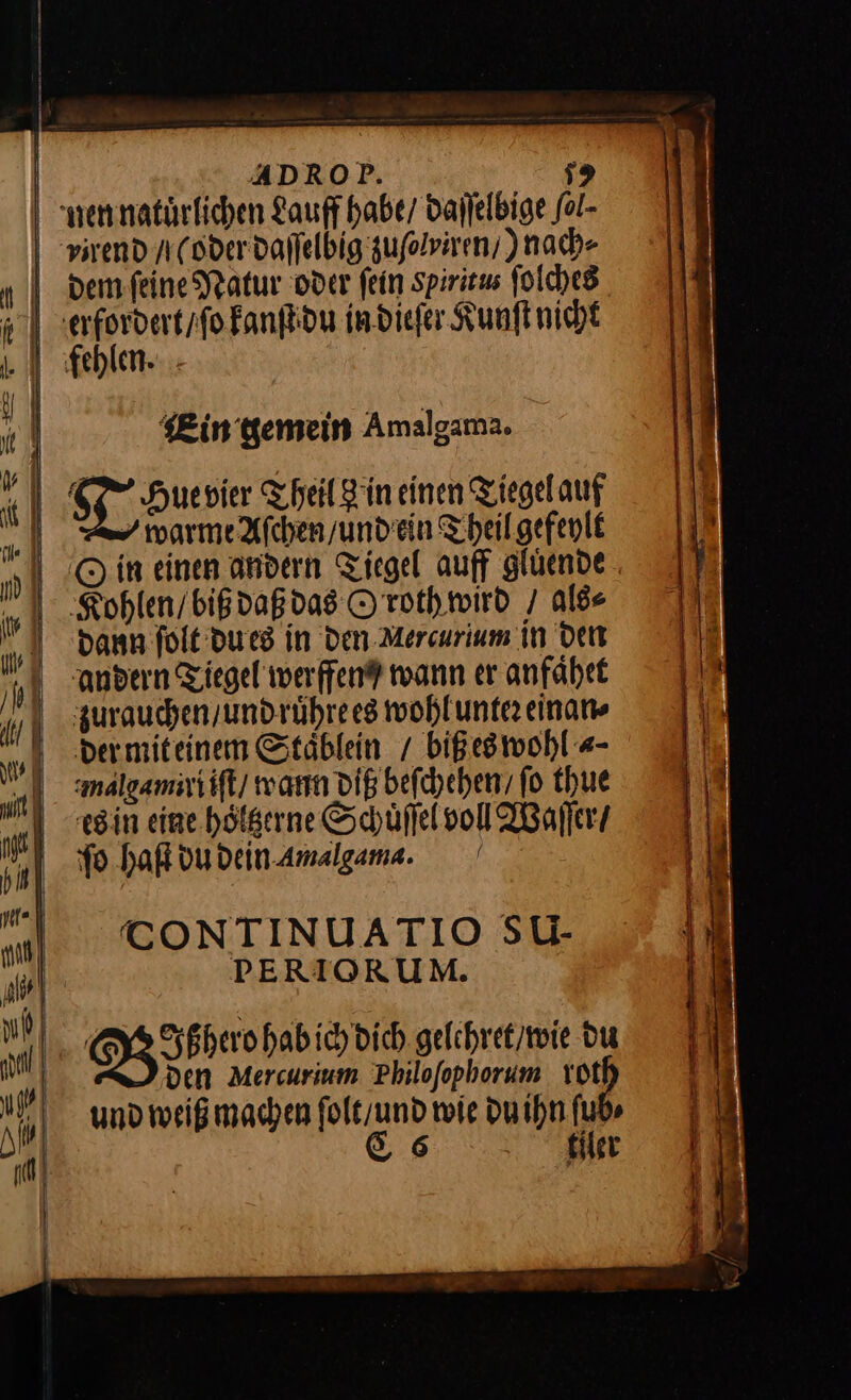 | ADROP. 1% nen natuͤrlichen Lauff habe/ daſſelbige fol- vpirend/ oder daſſelbig zuflviren, ) nach⸗ dem ſeine Natur oder fein Spiritus ſolches erfordert / ſo kanſt du in dieſer Kunſt nicht J Sg, guesie Theil Hin einen Tiegelauf Ar marmeAfchen/undein Theil gefeylt Rohlen / biß daß das O roth wird / als⸗ dann ſolt du es in den Mercurlum in den andern Tiegel werffen® wann er anfaͤhet zurauchen / und ruͤhre es wohl unter einan⸗ der mit einem Staͤblein / biß es wohl «- malgzamiri iſt warn diß beſchehen / fo thue es in eine hoͤltzerne Schuͤſſel voll Waſſer / ſo haſt du dein Amalgama. CONTINUATIO SU- PERIORUM. Qg35herehebiobie gelehret / wie du den Mercurium Philoſophorum rot und weiß machen ſolt / und wie du ihn ſub⸗ C6 tiler