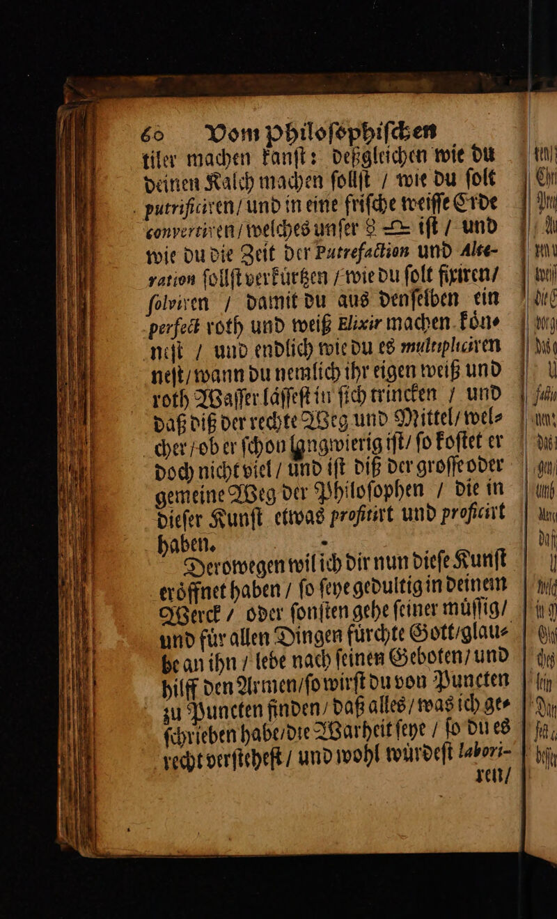 tiler machen kanſt: deßgleichen wie du deinen Kalch machen ſollſt / wie du ſolt conversiven/ welches unſer 8 = tft / und wie du die Zeit Der Putrefadtion und Alse- yarion ſollſt verkurtzen /roie du folt fixiren / folviven / damit du aus denfelben ein perfedt voth und weiß Elixir machen. Eöne niſt / und endlich wie du es mulnplunen neſt / wann du nemlich ihr eigen weiß und roth Waſſer laſſeſt in ſich trincken 7 und Daß dig der rechte Weg und Mittel’ wel⸗ Doch nicht viel und ift DIE der groſſe oder gemeine Weg dar Philoſophen / die in diefer Kunſt etwas profmrt und proßcirt haben. eröffnet haben / fo ſeye gedultig in deinen Werck oder ſonſten gehe feiner muͤſſig / hilft den Armen / ſo wirſt du von Puncten su Puncten finden’ daß alles / was ich ger ſchrieben habe / die Warheit ſeye / ſo du es ki rin ee ar . . — =