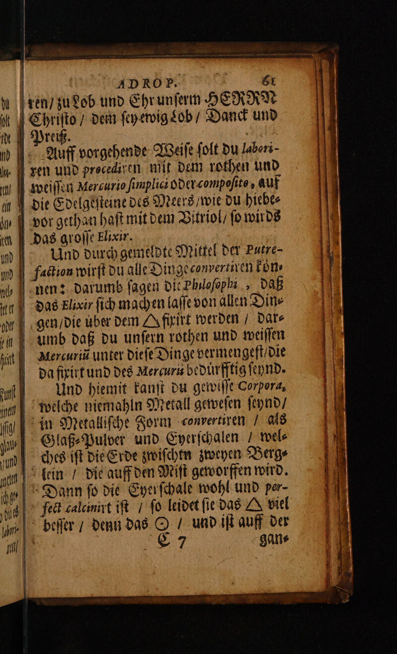 ADROP. &amp;ı ren / zu Lob und Ehrunferm HERMAN it J Chrifto 7 dem ſey ewig Lob / Dand und ml Drag. % nd Auff vorgehende Reife (oft Du labers- I A sen und procediven, mit Dem rothen und un weiſſen Mercurio limplici oder.compofite, auf an die Edelgeſteine des Meers / wie du hiebe⸗ jv | wor gethan haſt mit dem Vitriol / ſo wirds in 1 Das groſſe Elixir. m 1 > Und durch gemeldte Mittel der Putre- um | Fadtion wirft du alle Dingeconvertiren koͤn⸗ men: darumb ſagen Die Phudſophi, DAB tl) das Elixir ſich machen laſſe von allen Din⸗ u ‚gen Die aber dem ZA firitt werden / dar⸗ ‚in 1 aumb dag Du unfern rothen und weiſſen hat | Mercuria unter die ſe Dinge vermengeft / die dafixirt und des Mercuru bedürfftig ſeynd. fi) Und hiemit kanſt du gewiſſe Corpora, welche niemahln Metall geweſen ſeynd / fi] Metalliſche Form converniven I 048 u] BGlaß⸗Pulver und Eyerſchalen / wel u] bces iſt die Erde zwiſchtn zweven Berg⸗ u kein / Die auff den Miſt geworffen wird. A| Dann fo die Eyerſchale wohl und per- ni] fect calcinirt iſt / fo leidet fie das A viel jim- | beiter / denn das © und iſt auff Der ul] 7 gans —* — — — —— —— ———— — = — t — ⸗ * * —— — — — 7 — a man u Zone —