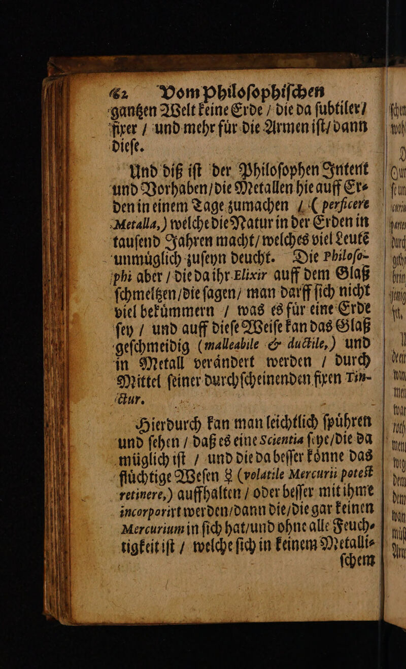 9 IR 6%: Vom Philoſophiſchen gantzen Welt keine Erde die da ſubtiler / ſyn firer / und mehr fuͤr die Armen iſt / ann | ni dieſe. | Und dig ift der Philoſophen Intent und Vorhaben / die Metallen hieauff Ere | fr Denineinem Tage zumachen 4:C perfeere | uni Metalla,) welche die Natur in der Erden in um tauſend Jahren macht / welches viel Leute | yın unmuͤglich zuſeyn deucht. Die Philofo- | u, ;phi aber /diedaihr.Elixir auff dem Glaß | ri ſchmeltzen / die ſagen man darff ſich nicht biel bekuͤmmern / was es fuͤr eine Erde fen / und auff dieſe Weiſe kan das Glaß geſchmeidig (malleabile &amp; dudile,) und \ in Metall verändert werden / durch | tl Mittel feiner durchſcheinenden firen Tin- | M 'äur. | A Hierdurch Fan man leichtlich führen | und fehen / daß es eine Saentia ſeye / die da ‚müglichift / und die da beſſer Fönne Das | m flüchtige Weſen 8 (volatile Mercurii poteſt retinere) auffhalten / oder beſſer mit ihme incorporirt werden / dann die / die gar keinen Mercurium in ſich hat / und ohne alle Feuch⸗ tigkeit iſt / welche ſich in keinem 3 | e [>| =