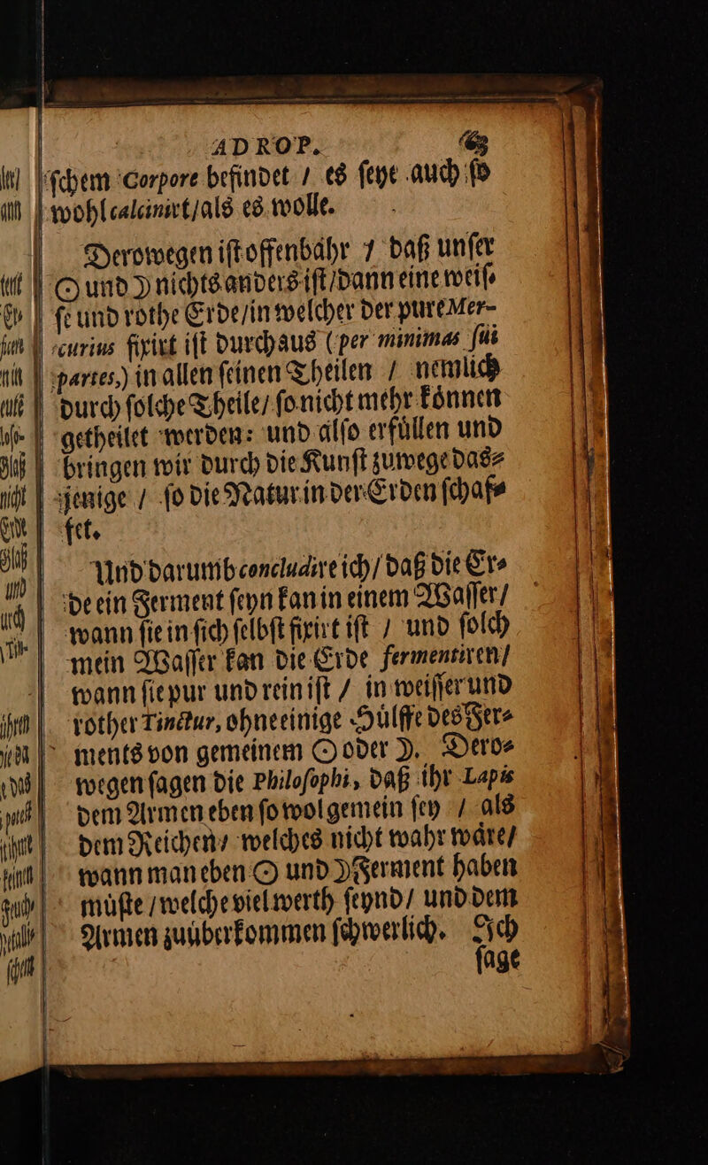| | ADROP. 6 ſchem 'Corpore befindet / es ſeyt auch ſo wohl calcinrt / als es wolle. Derowegen iftoffenbahr 7 daß unfer Oumnd)nichtsandersifl/danneine weiſ⸗ fe und rothe Erde / in welcher der pure Mer- durch ſolche Theile / ſo nicht mehr koͤnnen getheilet werden: und alſo erfuͤllen und bringen wir Durch die Kunſt zuwege das⸗ ſo die Natur in der Erden ſchaf⸗ th, de ein Ferment ſeyn kan in einem Waſſer / wann ſie in ſich ſelbſt fixirt iſt / und ſolch mein Waſſer Fan die Erde fermentiren / wann ſie pur und rein iſt / in weiſſer und rother Tinctur, ohneeinige Huͤlffe des Fer⸗ ments von gemeinem Ooder J, Dero⸗ wegen ſagen die Philoſophi, daß ihr Lapi dem Armenebenforoolgemein fey / als Ham Reichen welches nicht wahr waͤre / wann maneben © und YFerment haben müßte / welche viel werth feynd/ und dem Armen zuuberkommen ſchwerlich. age