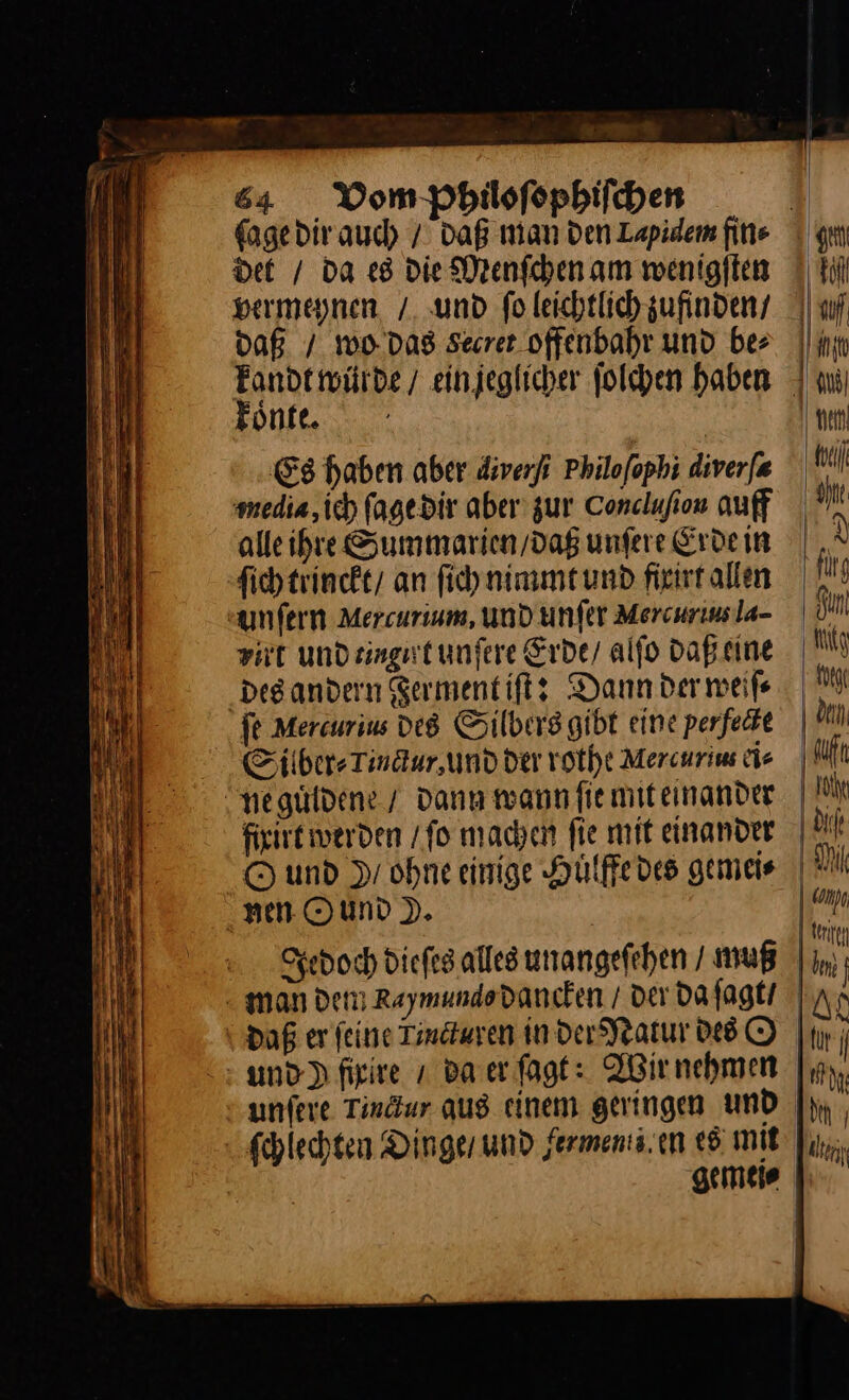ſage dir auch / Daß man den Lapidem fine det / da es die Menſchen am wenigſten vermeynen / und ſo leichtlich zufinden / daß. / wo das svecret offenbahr und be⸗ koͤnte. Es haben aber diverfi Philoſophi diverfa ‚media, ich fagedir aber zur Conclafion auff alle ihre Summarien/dag unfere Erdein ſich trinckt / an ſich nimmt und fixirt allen unſern Mercurium, und unſer Mercurius la- Fat und ringit unſere Erde / alſo daß eine des andern Ferment iſt: Dann der weiſ⸗ fe Mercurius des Silbers gibt eine perfedie Silber⸗ Tindur,und der rothe Mercurim ei⸗ Ne guͤldene / dann wann fiemiteinander O und Dr ohne einige Huͤlffe des gemeis nen Ound P. daß er feine Tindturen in der Natur des O und ) fixire / Baer ſagt: Wir nehmen unfere Tindur aus einem geringen und ſchlechten Dinger und ferments.en «5 mit den