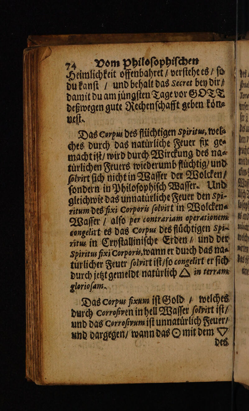damitduamjüngften Tage vor GOTT ° dell. Das Corpus des flüchtigen Spiritus, wel⸗ ches durch, das natürliche Reuer fig ge⸗ wacht iſt / wird durch Wirckung des na« 7 turlichen Feuers wiederumb fluͤchtig und gleichwie das uͤnnatuͤrliche Seuer Den Spa- zitum des fix; Corporis ſolvirt in Wolcken⸗ Waſſer / alſo per contrariam operationem congelirt es das Corpu⸗ des fluͤchtigen gpi⸗ Spiritus fix Corpors, wann er durch Das m⸗ tin licher Feuer folvirt iſt / ſo congelirt er ſich Ny⸗ durch jetzt gemeidt natürlich ZU in terram glorioſam. Das corpus ſxum iſt Gold + welches durch corroßren in hell Waſſer ſolvirt iſt / und das Corrofvnmift unnatuͤrlich geuer / und dargegen / wann das O mit PR | e 9 |