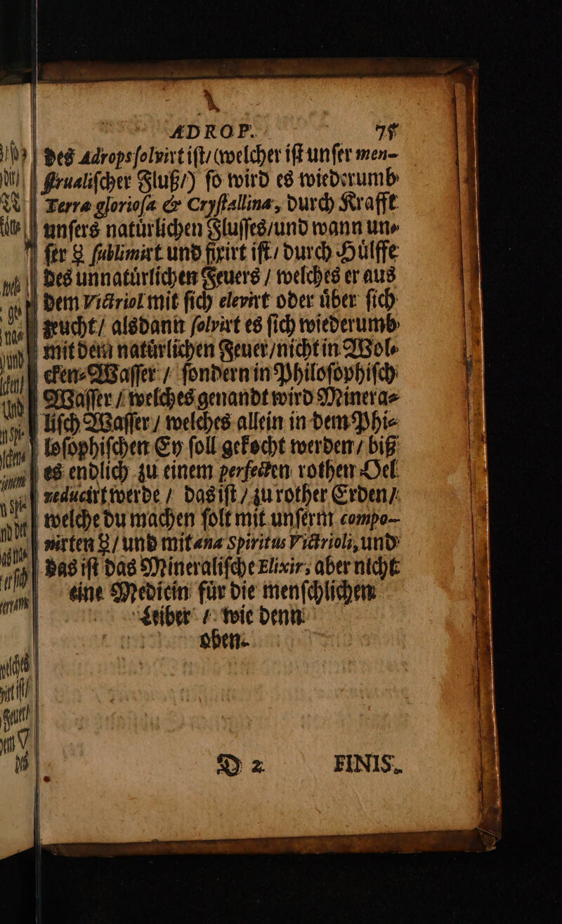| a‘ | RIRIREDROP. I 7 I | Bes Adropsfolsirtifts welcher ifkunfer men- N) Brualifcher Fluß /) fo wird es wiederumb WU) Terra gloriofa &amp; Cryfallins, durch Kraft {U | unfers natürlichen Sluffesrund wann un N fer 8 fablimist und frirt iſt durch Hülffe mM | Des unnatürlichen Feuers / welches er aus | hl Dem viäriol mit ſich elevint oder über ſich IA xxucht / alsdann folvat es ſich wiederumb Ju mit den natürlichen Feuer / nicht in Wol⸗ 9 cken⸗Waſſer / ſondern in Philoſophiſch Waſſer / welches genan dt wird Minera⸗ Uſch Waſſer / welches allein indem Phi⸗ loſophiſchen Ey ſoll gekocht werden / biß ‚| es endlich zu einem perfesten rothen Oel raucirt werde / das iſt / zu rother Erden’: welche du machen ſolt mit unſerm compo- uurten 8/ und mit⸗na gpiritus Victrioli, und 9 Basıft das Mineralifche Elixir; aber nicht eine Medicin fuͤr die menſchlichen —2 Der * Weiber⸗ wie denn nut | —— N D2 FINIS.
