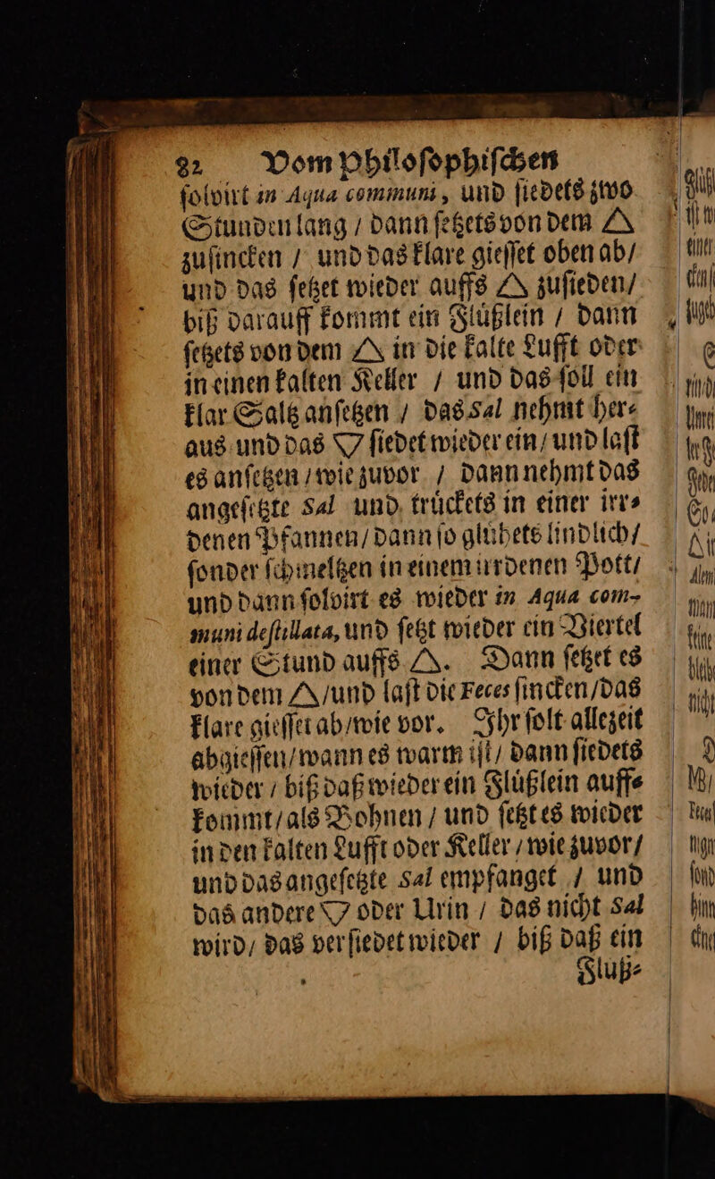 er 22 Vom Philoſophiſchen ſolvirt in Aqua communi, und ſiedets zwo Stunden lang / dann ſetzets von dem A zuſincken / und das klare gieſſet oben ab / und das ſetzet wieder auffs A zufieden/ biß varauff kommt ein Slußlein dann fegets von dem ZA in Die Falte Lufft oder ineinen kalten Seller / und das ſoll ein klar Saltz anſetzen / da8.sal nehmt her⸗ aus und das T7 fiedet wieder ein/ und laſt es anfegen / wie zuvor / dann nehmt das angefigte Sal und truͤckets in einer irr⸗ denen Bfannen/ Dann jo gluͤhets lindlich / fonder ſchmeltzen in einem irrdenen ‘Potts und Dann foloirt- es wieder in Aqua com- munidefhllata, und fegt wieder cin Diertel einer Stund aufs A. Dann ſetzet es von dem A/unDd laſt die Feces ſincken / das Hare gieſſtt ab / wie vor. Ihr ſolt allezeit abgieſſen / wann es warm iſt / dann ſiedets toieder / biß daß wieder ein Fluͤßlein auff⸗ kommt / als Bohnen / und ſetzt es wieder in den kalten Lufft oder Keller / wie zuvor / und das angeſetzte Sal empfanget / und das andere 7 oder Urin / das nicht Sal