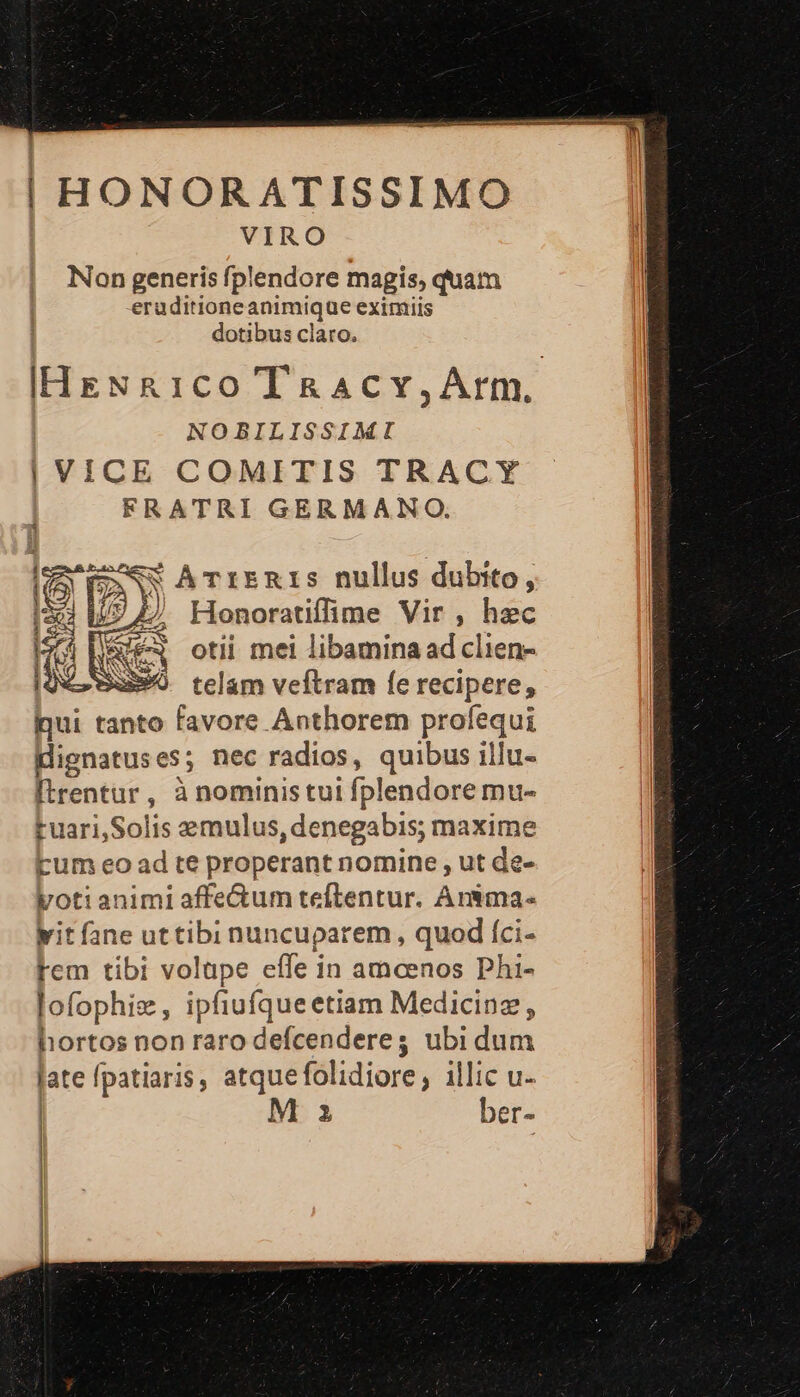 | HONORATISSIMO VIRO Non generis fplendore magis, quam eruditioneanimique eximiis | dotibus claro. IHENR1cO TRacY,Arm. NOBILISSIMI | VICE COMITIS TRACY FRATRI GERMANO. [cy AN ATrERIS nullus dubito, pt. ij) Honoratiffime Vir, hzc Tees otii mei libamina ad clien- uS» telam veftram fe recipere, qui tanto favore Anthorem profequi dignatuses; nec radios, quibus illu- [trentur, à noministui fplendore mu- ruari,Solis emulus, denegabis; maxime Eum eo ad te properant nomine , ut de- yotianimi affectum teftentur. Anima. it fane uttibi nuncuparem, quod íci- Fem tibi volape effe in amcenos Phi- lofophise, ipfiufqueetiam Medicinz, hortos non raro defcenderes ubi dum late fpatiaris, atquefolidiore; illic u-