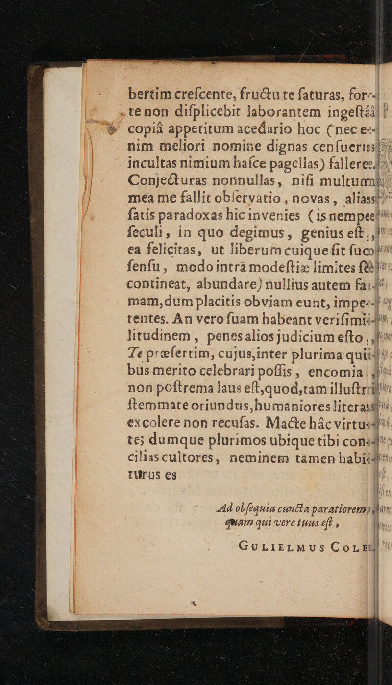 bertim creícente, fru&amp;u te faturas, for--| COpiá appetitum acedario hoc (nec e». nim meliori nomine dignas cenfuerissp?: incultas nimium laíce pagellas) fallere: Conjecturas nonnullas, nifi multum]: mea me fallit oblervatio,, novas, aliass;^ fatis paradoxas hic invenies (isnempeel? fecüli, in quo degimus, genius eft ,,]/: ea felicitas, ut liberum cuique fit fuco? fenfu, modo intra modeftiz limites f&amp;) contineat, abundare) nullius autem fai mam,dum placitis obviam eunt, impe--] 4 tentes, An vero fuam habeant verifimii-^. litudinem , penesalios judicium efto , Te praefertim, cujus,inter plurima quii4 bus merito celebrari poffis , encomia |j] non poftrema laus eft,quod,tam illuftrril/ ftemmate oriundtis,humaniores literas excolere non recufas. Macte hác virtu:4 JA / / j g ; te; dumque plurimos ubique tibi con«J ciliascultores, neminem tamen habiidfe [i (Aj tUrus es i 4d ob[equia cuncta pavatiorem qn quam qui-vere tuas eff i | GuLiIELMUS Cor Ed