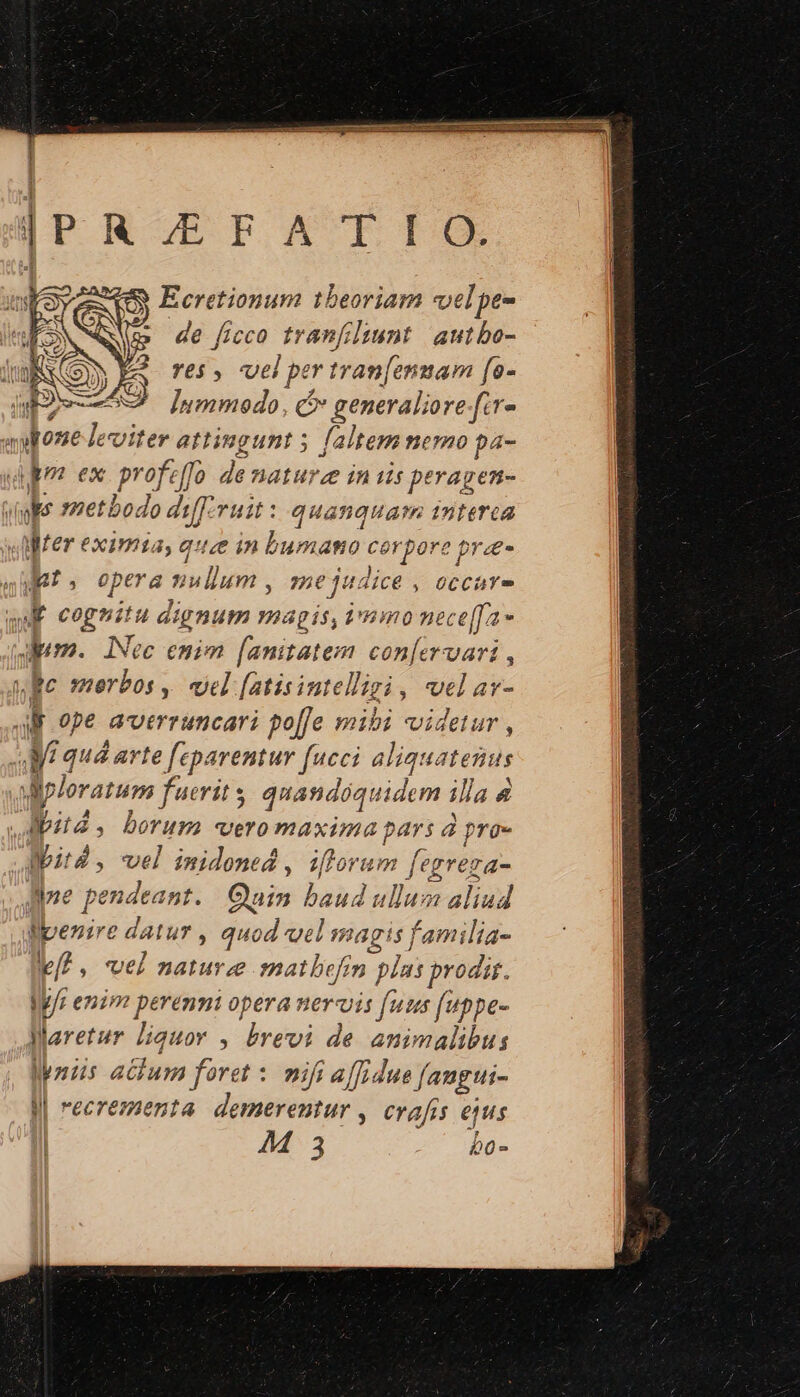 lo gmwtraEIG Ecretionum tbeoriam velpe- » de ficco tranfiliunt autbo- 22 F5, vel per tran[anmam fe- WESS Inmmoedo, c generaliore fir»  done les viter atti Bg unt 3 faltem nemo pa- um ex Profeffo de naturze in is peragen- ops 1metbodo diff.rust : quanquam interca MWrer eximia, quee in bumamo cerpore prze- |. opera u nullum , 2e jadice , 0CCuY f cognitu dignum magis, immo nece[Ja» dum. INec emim [anitatem con[ervari wc merbos , vel [atisintelligi , wel avs JB ope averruncari po[fe mibi videtur , ! Maud arte [eparemur fucci aliquatenus ; fploratum fue ris quandoquidem illa 4 ,, | 277: ; borum sto maxima BS a pro- dit. vel imidoned , iflorum fegrega- ne pendeant. B baud ullum aliud llpenire datur , m od vel magis familia- /? , vel nature matbefin plas prodis. Wy/r enim perenni opera neruis fuus [uppe- jaretur liquor. , brevi de animalibus Miis 4B foret nifi a/Tidue faugti- J| recrementa demerentur , crafis ejus